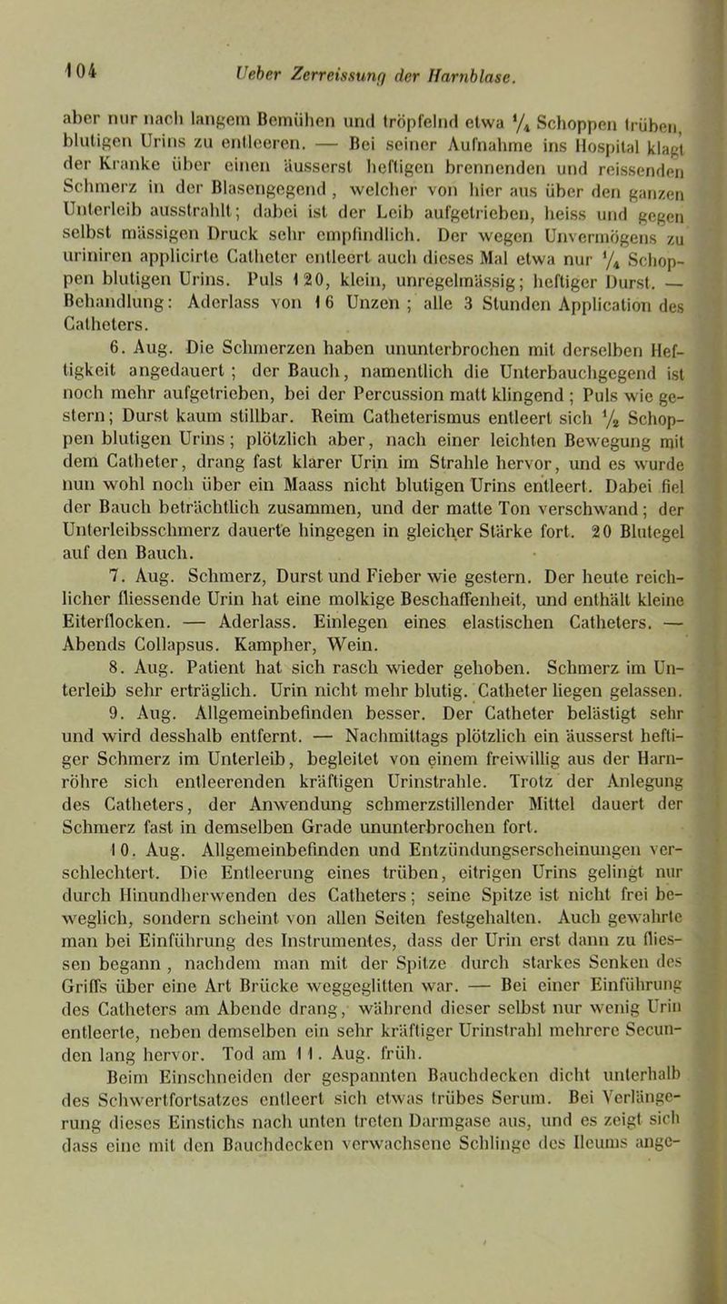 aber nur nach langem Bemühen und tröpfelnd etwa % Schoppen trüben, blutigen Urins zu entleeren. — Bei seiner Aufnahme ins Hospital klagt der Kranke über einen äusserst heftigen brennenden und reissenden Schmerz in der Blasengegend , welcher von hier aus über den ganzen Unterleib ausstrahlt; dabei ist der Leib aufgetrieben, heiss und gegen selbst massigen Druck sehr empfindlich. Der wegen Unvermögens zu uriniren applicirte Cathetcr entleert auch dieses Mal etwa nur */4 Schop- pen blutigen Urins. Puls 120, klein, unregelmässig; heftiger Durst. — Behandlung: Aderlass von 16 Unzen; alle 3 Stunden Application des Catheters. 6. Aug. Die Schmerzen haben ununterbrochen mit derselben Hef- tigkeit angedauert; der Bauch, namentlich die Unterbauchgegend ist noch mehr aufgetrieben, bei der Percussion malt klingend ; Puls wie ge- stern ; Durst kaum stillbar. Reim Catheterismus entleert sich % Schop- pen blutigen Urins; plötzlich aber, nach einer leichten Bewegung mit dem Catheter, drang fast klarer Urin im Strahle hervor, und es wurde nun wohl noch über ein Maass nicht blutigen Urins entleert. Dabei fiel der Bauch beträchtlich zusammen, und der matte Ton verschwand; der Unterleibsschmerz dauerte hingegen in gleicher Stärke fort. 20 Blutegel auf den Bauch. 7. Aug. Schmerz, Durst und Fieber wie gestern. Der heute reich- licher fliessende Urin hat eine molkige Beschaffenheit, und enthält kleine Eiter flocken. — Aderlass. Einlegen eines elastischen Catheters. — Abends Collapsus. Kampher, Wein. 8. Aug. Patient hat sich rasch wieder gehoben. Schmerz im Un- terleib sehr erträglich. Urin nicht mehr blutig. Catheter liegen gelassen. 9. Aug. Allgemeinbefinden besser. Der Catheter belästigt sehr und wird desshalb entfernt. — Nachmittags plötzlich ein äusserst hefti- ger Schmerz im Unterleib, begleitet von einem freiwillig aus der Harn- röhre sich entleerenden kräftigen Urinstrahle. Trotz der Anlegung des Catheters, der Anwendung schmerzstillender Mittel dauert der Schmerz fast in demselben Grade ununterbrochen fort. 10. Aug. Allgemeinbefinden und Entzündungsersoheinungen ver- schlechtert. Die Entleerung eines trüben, eitrigen Urins gelingt nur durch Hinundh er wenden des Catheters; seine Spitze ist nicht frei be- weglich, sondern scheint von allen Seiten festgehalten. Auch gewahrte man bei Einführung des Instrumentes, dass der Urin erst dann zu flies- sen begann , nachdem man mit der Spitze durch starkes Senken des Griffs über eine Art Brücke weggeglitten war. — Bei einer Einführung des Catheters am Abende drang, während dieser selbst nur wenig Urin entleerte, neben demselben ein sehr kräftiger Urinstrahl mehrere Secun- den lang hervor. Tod am 11. Aug. früh. Beim Einschneiden der gespannten Bauchdecken dicht unterhalb des Schwertfortsatzes entleert sich etwas trübes Serum. Bei Verlänge- rung dieses Einstichs nach unten treten Darmgase aus, und es zeigt sich dass eine mit den Bauchdecken verwachsene Schlinge des Ilcums angc-