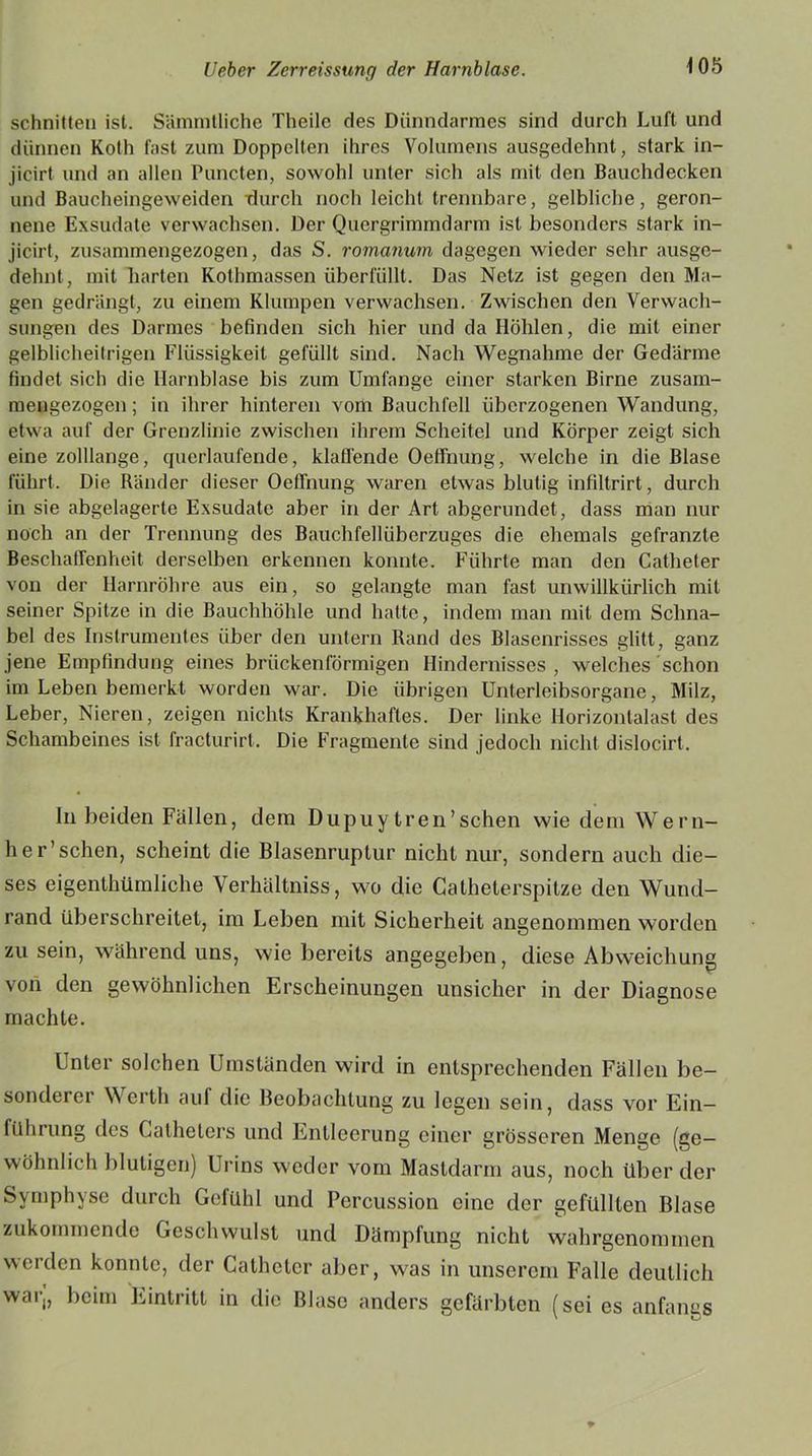schnitten ist. Sämmtliche Theilc des Dünndarmes sind durch Luft und dünnen Koth fast zum Doppelten ihres Volumens ausgedehnt, stark in- jicirt und an allen Puncten, sowohl unter sich als mit den Bauchdecken und Baucheingeweiden durch noch leicht trennbare, gelbliche, geron- nene Exsudate verwachsen. Der Quergrimmdarm ist besonders stark in- jicirt, zusammengezogen, das S. romanum dagegen wieder sehr ausge- dehnt, mit harten Kothmassen überfüllt. Das Netz ist gegen den Ma- gen gedrängt, zu einem Klumpen verwachsen. Zwischen den Verwach- sungen des Darmes befinden sich hier und da Höhlen, die mit einer gelblicheitrigen Flüssigkeit gefüllt sind. Nach Wegnahme der Gedärme findet sich die Harnblase bis zum Umfange einer starken Birne zusam- mengezogen ; in ihrer hinteren vom Bauchfell überzogenen Wandung, etwa auf der Grenzlinie zwischen ihrem Scheitel und Körper zeigt sich eine zolllange, querlaufende, klaffende Oeffnung, welche in die Blase führt. Die Ränder dieser Oeffnung waren etwas blutig infiltrirt, durch in sie abgelagerte Exsudate aber in der Art abgerundet, dass man nur noch an der Trennung des Bauchfellüberzuges die ehemals gefranzte Beschaffenheit derselben erkennen konnte. Führte man den Catheter von der Harnröhre aus ein, so gelangte man fast unwillkürlich mit seiner Spitze in die Bauchhöhle und hatte, indem man mit dem Schna- bel des Instrumentes über den untern Rand des Blasenrisses glitt, ganz jene Empfindung eines brückenförmigen Hindernisses , welches schon im Leben bemerkt worden war. Die übrigen Unterleibsorgane, Milz, Leber, Nieren, zeigen nichts Krankhaftes. Der linke Horizontalast des Schambeines ist fracturirt. Die Fragmente sind jedoch nicht dislocirt. In beiden Fällen, dem Dupuy tren’schen wie dein Wern- her’sehen, scheint die Blasenruptur nicht nur, sondern auch die- ses eigenthümliche Verhältniss, wo die Gatheterspitze den Wund- rand überschreitet, im Leben mit Sicherheit angenommen worden zu sein, während uns, wie bereits angegeben, diese Abweichung von den gewöhnlichen Erscheinungen unsicher in der Diagnose machte. Unter solchen Umständen wird in entsprechenden Fällen be- sonderer Werth auf die Beobachtung zu legen sein, dass vor Ein— führung des Catheters und Entleerung einer grösseren Menge (ge- wöhnlich blutigen) Urins weder vom Mastdarm aus, noch über der Symphyse durch Gefühl und Percussion eine der gefüllten Blase zukommende Geschwulst und Dämpfung nicht wahrgenommen werden konnte, der Catheter aber, was in unserem Falle deutlich war,, beim Eintritt in die Blase anders gefärbten (sei es anfangs