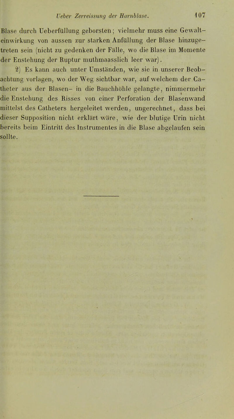 Blase durch Ueberfüllung geborsten; vielmehr muss eine Gewalt- einwirkung von aussen zur starken Anfiillung der Blase hinzuge- treten sein (nicht zu gedenken der Falle, wo die Blase im Momente der Enstehung der Ruptur muthmaasslich leer war). 2) Es kann auch unter Umständen, wie sie in unserer Beob- achtung Vorlagen, wo der Weg sichtbar war, auf welchem der Ca- theter aus der Blasen- in die Bauchhöhle gelangte, nimmermehr die Enstehung des Risses von einer Perforation der Blasenwand mittelst des Catheters hergeleitet werden, ungerechnet, dass bei dieser Supposition nicht erklärt wäre, wie der blutige Urin nicht bereits beim Eintritt des Instrumentes in die Blase abgelaufen sein sollte.