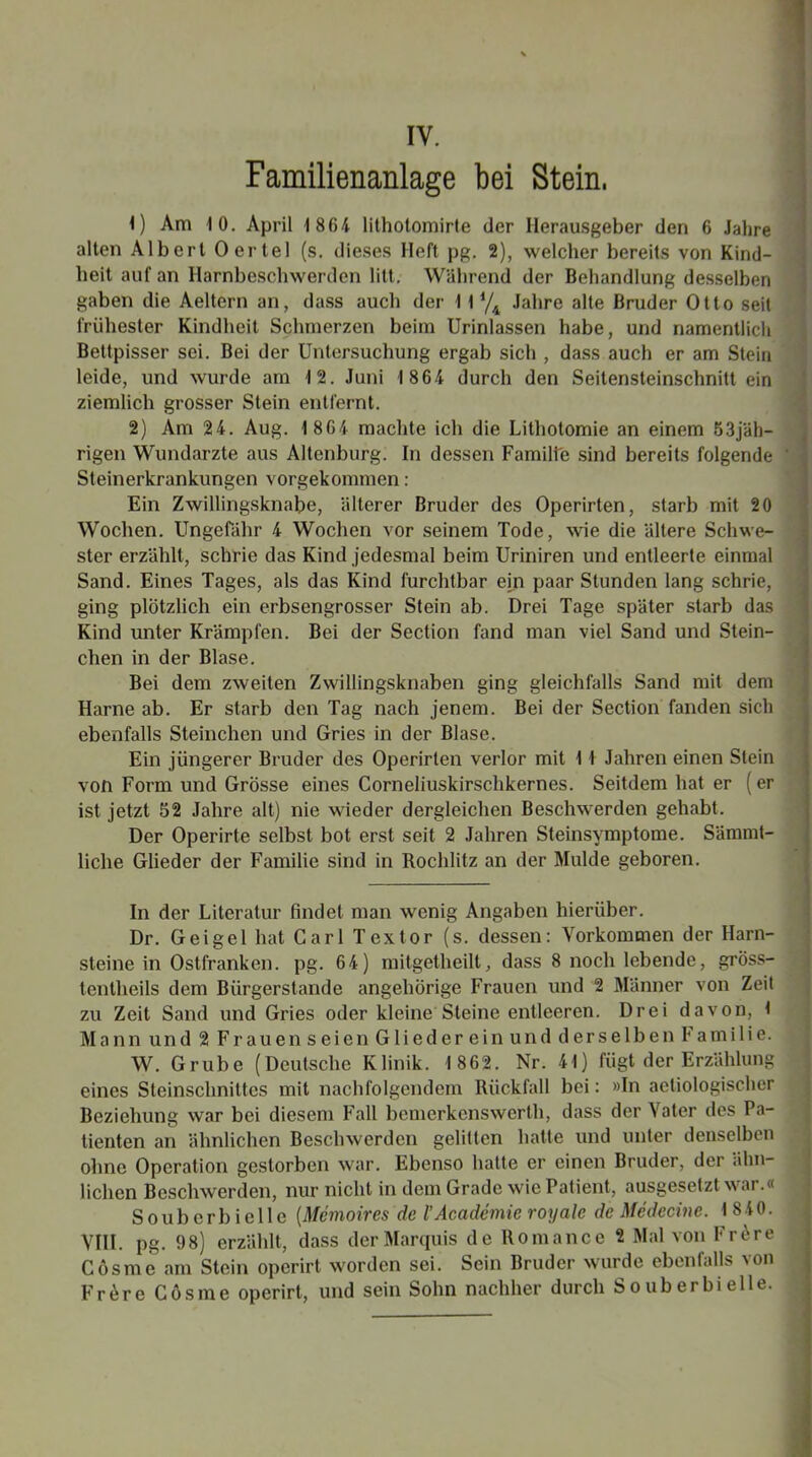 IV. Familienanlage bei Stein, ; 1) Am 10. April 1 804 lithotomirte der Herausgeber den 6 Jahre alten Albert Oer tel (s. dieses Heft pg. 2), welcher bereits von Kind- heit auf an Harnbeschwerden litt. Während der Behandlung desselben gaben die Aeltern an, dass auch der 11 l/i Jahre alte Bruder Otto seit frühester Kindheit Schmerzen beim Urinlassen habe, und namentlich Bettpisser sei. Bei der Untersuchung ergab sich , dass auch er am Stein leide, und wurde am 12. Juni 1 864 durch den Seitensteinschnittein ziemlich grosser Stein entfernt. 2) Am 24. Aug. 1 804 machte ich die Lithotomie an einem 53jäh- rigen Wundarzte aus Altenburg. In dessen Familte sind bereits folgende -j Steinerkrankungen vorgekommen: Ein Zwillingsknabe, älterer Bruder des Operirten, starb mit 20 Wochen. Ungefähr 4 Wochen vor seinem Tode, wie die ältere Schwe- ster erzählt, schrie das Kind jedesmal beim Uriniren und entleerte einmal Sand. Eines Tages, als das Kind furchtbar ein paar Stunden lang schrie, ging plötzlich ein erbsengrosser Stein ab. Drei Tage später starb das Kind unter Krämpfen. Bei der Section fand man viel Sand und Stein- eben in der Blase. Bei dem zweiten Zwillingsknaben ging gleichfalls Sand mit dem Harne ab. Er starb den Tag nach jenem. Bei der Section fanden sich ebenfalls Steinchen und Gries in der Blase. Ein jüngerer Bruder des Operirten verlor mit 1 1 Jahren einen Stein von Form und Grösse eines Corneliuskirschkernes. Seitdem hat er (er ist jetzt 52 Jahre alt) nie wieder dergleichen Beschwerden gehabt. Der Operirte selbst bot erst seit 2 Jahren Steinsymptome. Sämmt- liclie Glieder der Familie sind in Rochlitz an der Mulde geboren. In der Literatur findet man wenig Angaben hierüber. Dr. Geigel hat Carl Textor (s. dessen: Vorkommen der Harn- steine in Ostfranken, pg. 64) mitgetheilt, dass 8 noch lebende, gröss- tentheils dem Bürgerstande angehörige Frauen und 2 Männer von Zeit zu Zeit Sand und Gries oder kleine Steine entleeren. Drei davon, t Mann und 2 Frauenseien Gliedereinund derselben Familie. W. Grube (Deutsche Klinik. 1 862. Nr. 41) fügt der Erzählung eines Steinschnittes mit nachfolgendem Rückfall bei: »In aetiologischer Beziehung war bei diesem Fall bemerkenswert!), dass der Vater des Pa- tienten an ähnlichen Beschwerden gelitten hatte und unter denselben ohne Operation gestorben war. Ebenso hatte er einen Bruder, der ähn- lichen Beschwerden, nur nicht in dem Grade wie Patient, ausgesetzt war.« Souberbielle [Memoires de l'Academie royale de Medecine. 1 840. VIII. pg. 98) erzählt, dass der Marquis de Romance 2 Mal von Fröre Cösme am Stein operirt worden sei. Sein Bruder wurde ebenfalls von Frere Cösme operirt, und sein Sohn nachher durch Souberbielle.