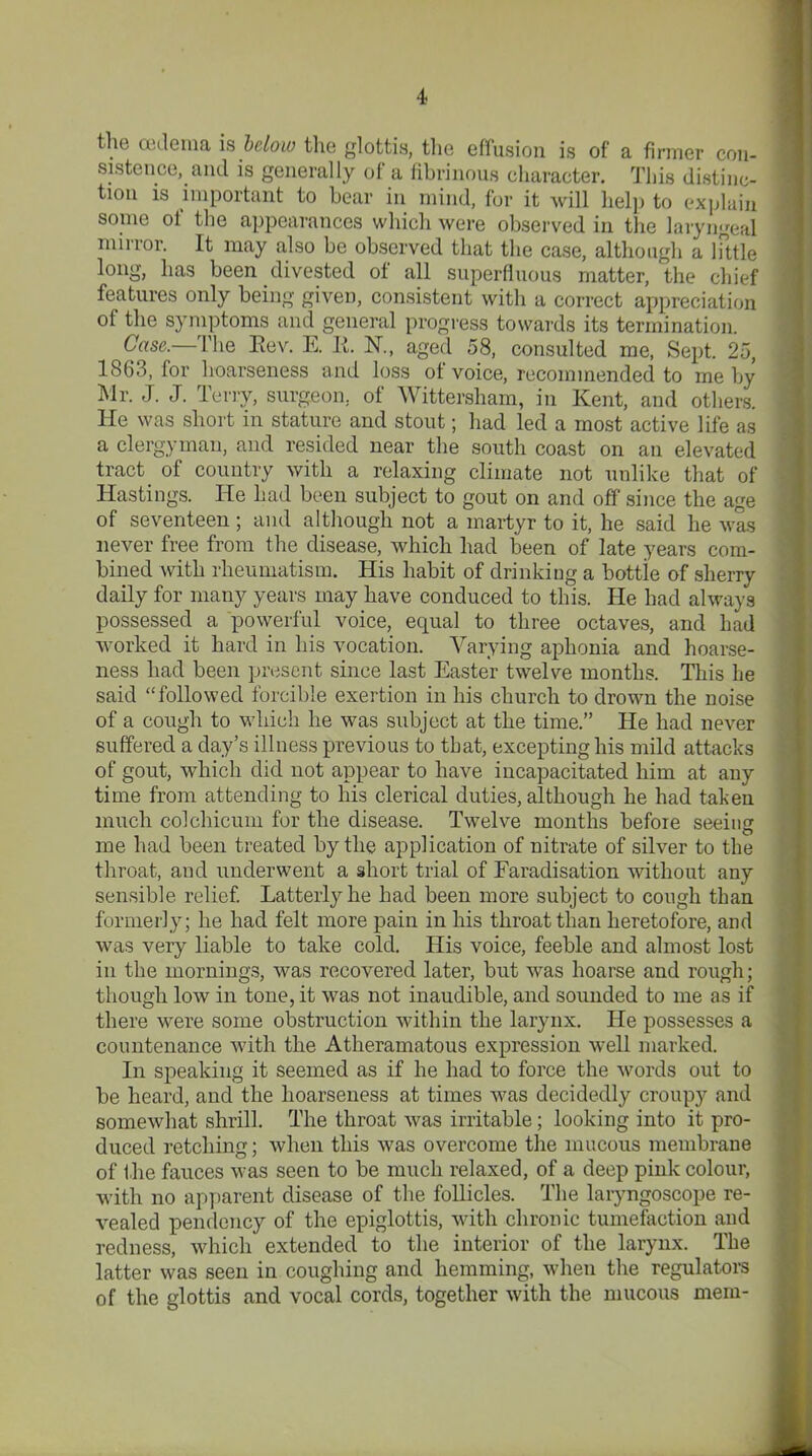 the oedema is below the glottis, the effusion is of a firmer con- sistence,. and is generally of a fibrinous character. This distinc- tion is important to bear in mind, for it will help to explain some of the appearances which were observed in the laryngeal mirror. It may also be observed that the case, although a little long, has been divested of all superfluous matter, the chief features only being given, consistent with a correct appreciation of the symptoms and general progress towards its termination. Case,— The Rev. E. R. N., aged 58, consulted me, Sept. 25, 1863, for hoarseness and loss of voice, recommended to me by Mr. J. J. Terry, surgeon, of Wittersham, in Kent, and others. He was short in stature and stout; had led a most active life as a clergyman, and resided near the south coast on an elevated tract of country with a relaxing climate not unlike that of Hastings. He had been subject to gout on and off since the age of seventeen; and although not a martyr to it, he said he was never free from the disease, which had been of late years com- bined with rheumatism. His habit of drinking a bottie of sherry daily for many years may have conduced to this. He had always possessed a powerful voice, equal to three octaves, and had worked it hard in his vocation. Varying aphonia and hoarse- ness had been present since last Easter twelve months. This lie said “followed forcible exertion in his church to drown the noise of a cough to which he was subject at the time.” He had never suffered a day’s illness previous to that, excepting his mild attacks of gout, which did not appear to have incapacitated him at any time from attending to his clerical duties, although he had taken much colchicum for the disease. Twelve months before seeing me had been treated by the application of nitrate of silver to the throat, and underwent a short trial of Faradisation without any sensible relief. Latterly he had been more subject to cough than formerly; he had felt more pain in his throat than heretofore, and was very liable to take cold. His voice, feeble and almost lost in the mornings, was recovered later, but was hoarse and rough; though low in tone, it was not inaudible, and sounded to me as if there were some obstruction within the larynx. He possesses a countenance with the Atheramatous expression well marked. In speaking it seemed as if he had to force the words out to be heard, and the hoarseness at times was decidedly croupy and somewhat shrill. The throat was irritable; looking into it pro- duced retching; when this was overcome the mucous membrane of the fauces was seen to be much relaxed, of a deep pink colour, with no apparent disease of the follicles. The laryngoscope re- vealed pendency of the epiglottis, with chronic tumefaction and redness, which extended to the interior of the larynx. The latter was seen in coughing and hemming, when the regulators of the glottis and vocal cords, together with the mucous mem-