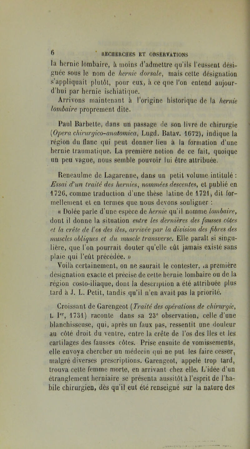 la hernie lombaire, h moins (radmellre qu’ils l’eussent dési- gnée sous le nom de hernie dorsale^ mais celle désignation s’appli{|uail plutôt, pour eux, à ce que l’on entend aujour- d’hui par hernie ischialique. Arrivons maintenant à l’origine historique de la hernie lombaire proprement dite. Paul Barbette, dans un passage de son livre de chirurgie [Opéra chimrgico-anatomica, Lugd. Balav. 1672), indique la région du flanc qui peut donner lieu à la formation d’une hernie traumatique. La première notion de ce fait, quoique un peu vague, nous semble pouvoir lui être attribuée. Reneaulme de Lagarenne, dans un petit volume intitulé : Essai d’un traité des hernies, nommées descentes, et publié en 1726, comme traduction d’une thèse latine de 1721, dit for- mellement et en termes que nous devons souligner : « Dolée parle d’une espèce de hernie qu’il nomme lombaire, dont il donne la situation entre les dernières des fausses côtes et la crête de l’os des lies, arrivée par la division des fibres des muscles obliques et du muscle transverse. Elle paraît si singu- lière, que l’on pourrait douter qu’elle eût jamais existé sans plaie qui l’eût précédée. » Voila certainement, on ne saurait le contester, .a première désignation exacte et précise de celte hernie lombaire ou de la région costo-iliaque, dont la description a été attribuée plus tard à J. L. Petit, tandis qu’il n’en avait pas la priorité. Croissant de Garengeot [Traité des opérations de chirurgie, l. P, 1731) raconte dans sa 23® observation, celle d’une blanchisseuse, qui, après un faux pas, ressentit une douleur au côté droit du ventre, entre la crête de l’os des îles et les cartilages des fausses côtes. Prise ensuite de vomissements, elle envoya chercher un médecin qui ne put les faire cesser, malgré diverses prescriptions. Garengeot, appelé trop lard, trouva celte femme morte, en arrivant chez elle. L’idée d’un étranglement herniaire se présenta aussitôt à l’esprit de l’ha- bile chirurgien, dès qu’il eut été renseigné sur la nature des