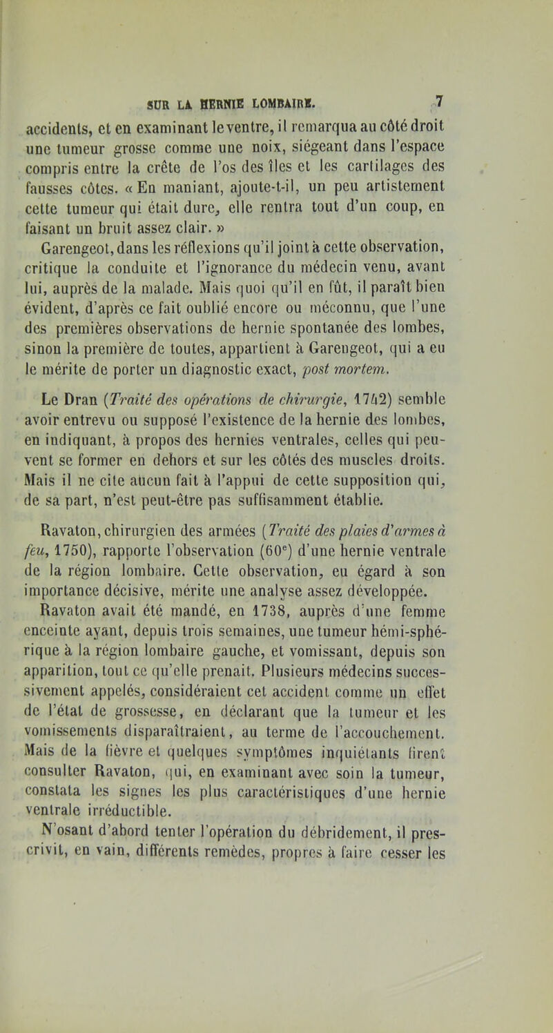 accidents, et en examinant le ventre, il remarqua au côté droit une tumeur grosse comme une noix, siégeant dans l’espace compris entre la crête de l’os des îles et les cartilages des fausses côtes. «En maniant, ajoute-t-il, un peu artisternent cette tumeur qui était dure, elle rentra tout d’un coup, en faisant un bruit assez clair. » Garengeol, dans les réflexions qu’il joint a cette observation, critique la conduite et l’ignorance du médecin venu, avant lui, auprès de la malade. Mais quoi qu’il en fût, il paraît bien évident, d’après ce fait oublié encore ou méconnu, que l’une des premières observations de hernie spontanée des lombes, sinon la première de toutes, appartient à Garengeot, qui a eu le mérite de porter un diagnostic exact, post mortem. Le Dran [Tj^aité des opérations de chirurgie, 17ô2) semble avoir entrevu ou supposé l’existence de la hernie des lombes, en indiquant, à propos des hernies ventrales, celles qui peu- vent se former en dehors et sur les côtés des muscles droits. Mais il ne cite aucun fait à l’appui de cette supposition qui, de sa part, n’est peut-être pas suffisamment établie. Ravaton, chirurgien des armées [Traité des plaies d'armes à feu, 1750), rapporte l’observation (60®) d’une hernie ventrale de la région lombaire. Cette observation, eu égard à son importance décisive, mérite une analyse assez développée. Ravaton avait été mandé, en 1738, auprès d’une femme enceinte ayant, depuis trois semaines, une tumeur hémi-sphé- rique à la région lombaire gauche, et vomissant, depuis son apparition, tout ce qu’elle prenait. Plusieurs médecins succes- sivement appelés, considéraient cet accident comme un effet de l’étal de grossesse, en déclarant que la tumeur et les vomissements disparaîtraient, au terme de l’accouchement. Mais de la fièvre et quelques symptômes inquiétants firent consulter Ravaton, (|ui, en examinant avec soin la tumeur, constata les signes les plus caractéristiques d’une hernie ventrale irréductible. N’osant d’abord tenter l’opération du débridement, il pres- crivit, en vain, différents remèdes, propres à faire cesser les