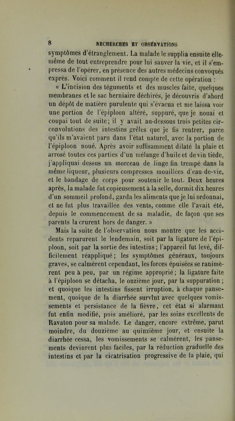 symptômes d’étranglement. La malade le supplia ensuite elle- même de tout entreprendre pour lui sauver la vie, et il s’em- pressa de l’opérer, en présence des autres médecins convoqués exprès. Voici comment il rend comple de cette opération : « L’incision des téguments et des muscles faite, quelques membranes elle sac herniaire déchirés, je découvris d’abord un dépôt de matière purulente qui s’évacua et me laissa voir une portion de l’épiploon altéré, suppuré, que je nouai et coupai tout de suite; il y avait au-dessous trois petites cir- convolutions (les intestins grêles que je fis rentrer, parce qu’ils m’avaient paru dans l’état naturel, avec la portion de l’épiploon noué. Après avoir suffisamment dilaté la plaie et arrosé toutes ces parties d’un mélange d’huile et devin tiède, j’appliquai dessus un morceau de linge fin trempé dans la même liqueur, plusieurs compresses mouillées d’eau de-vie, et le bandage de corps pour soutenir le tout. Deux heures après, la malade fut copieusement à la selle, dormit dix heures d’un sommeil profond, garda les aliments que je lui ordonnai, et ne fut plus travaillée des vents, comme elle l’avait été, depuis le commencement de sa maladie, de façon que ses parents la crurent hors de danger. » Mais la suite de l’observation nous montre que les acci- dents reparurent le lendemain, soit par la ligature de l’épi- ploon, soit par la sortie des intestins; l’appareil fut levé, dif- ficilement réappliqué; les symptômes généraux, toujours graves, se calmèrent cependant, les forces épuisées se ranimè- rent peu à peu, par un régime approprié; la ligature faite à l’épiploon se détacha, le onzième jour, par la suppuration ; et quoique les intestins fissent irruption, à chaque panse- ment, quoique de la diarrhée survînt avec quelques vomis- sements et persistance de la fièvre, cet état si alarmant fut enfin modifié, puis amélioré, par les soins excellents de Ravaton pour sa malade. Le danger, encore extrême, parut moindre, du douzième au quinzième jour, et ensuite la diarrhée cessa, les vomissements se calmèrent, les panse- ments devinrent plus faciles, par la réduction graduelle des intestins et par la cicatrisation progressive de la plaie, qui