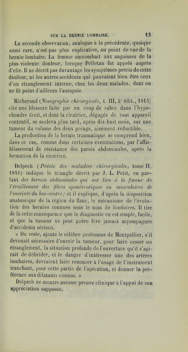 La seconde observation, analogue k la précédente, quoique aussi rare, n’est pas plus explicative, au point de vue de la hernie lombaire. La femme succombait aux angoisses de la plus violente douleur, lorsque Pelletan fut appelé auprès d’elle. Il ne décrit pas davantage les symptômes précis de cette douleur, ni les autres accidents qui pouvaient bien être ceux d’un étranglement interne, chez les deux malades, dont on ne lit point d’ailleurs l’autopsie. Richerand {Nosographie chirurgicale, -t. III, 4® édit., 1815) cite une blessure faite par un coup de sabre dans l’hypo- chondre droit, et dont la cicatrice, dégagée de tout appareil contentif, se souleva plus tard, après dix-huit mois, sur une tumeur du volume des deux poings, aisément réductible. La production de la hernie traumatique se comprend bien, dans ce cas, comme dans certaines éventrations, par l’affai- blissement de résistance des parois abdominales, après la formation de la cicatrice. Delpech {Précis des maladies chirurgicales, tome II, 1816) indique le triangle décrit par .1. L. Petit, en par- lant des hernies abdominales cpii ont lieu à la faveur de l’éraillement des fibres aponévrotiques ou musculaires de l'enceinte du bas-ventre; et il explique, d’après la disposition anatomique de la région du flanc, le mécanisme de l’évolu- tion des hernies connues sous le nom de lombaires. Il tire de là cette conséquence que le diagnostic en est simple, facile, et que la tumeur ne peut guère être jamais accompagnée d’accidents sérieux. « Du reste, ajoute le célèbre professeur de Montpellier, s’il devenait nécessaire d’ouvrir la tumeur, pour faire cesser un étranglement, la situation profonde de l’ouverture qu’il s’agi- rait de débrider, et le danger d’intéresser une des artères lombaires, devraient faire renoncer a l’usage de l’instrument tranchant, [)our cette partie de l’opération, et donner la pré- férence aux dilatants connus. » Delpech ne montre aucune preuve clinique à l’appui de son appréciation supposée.