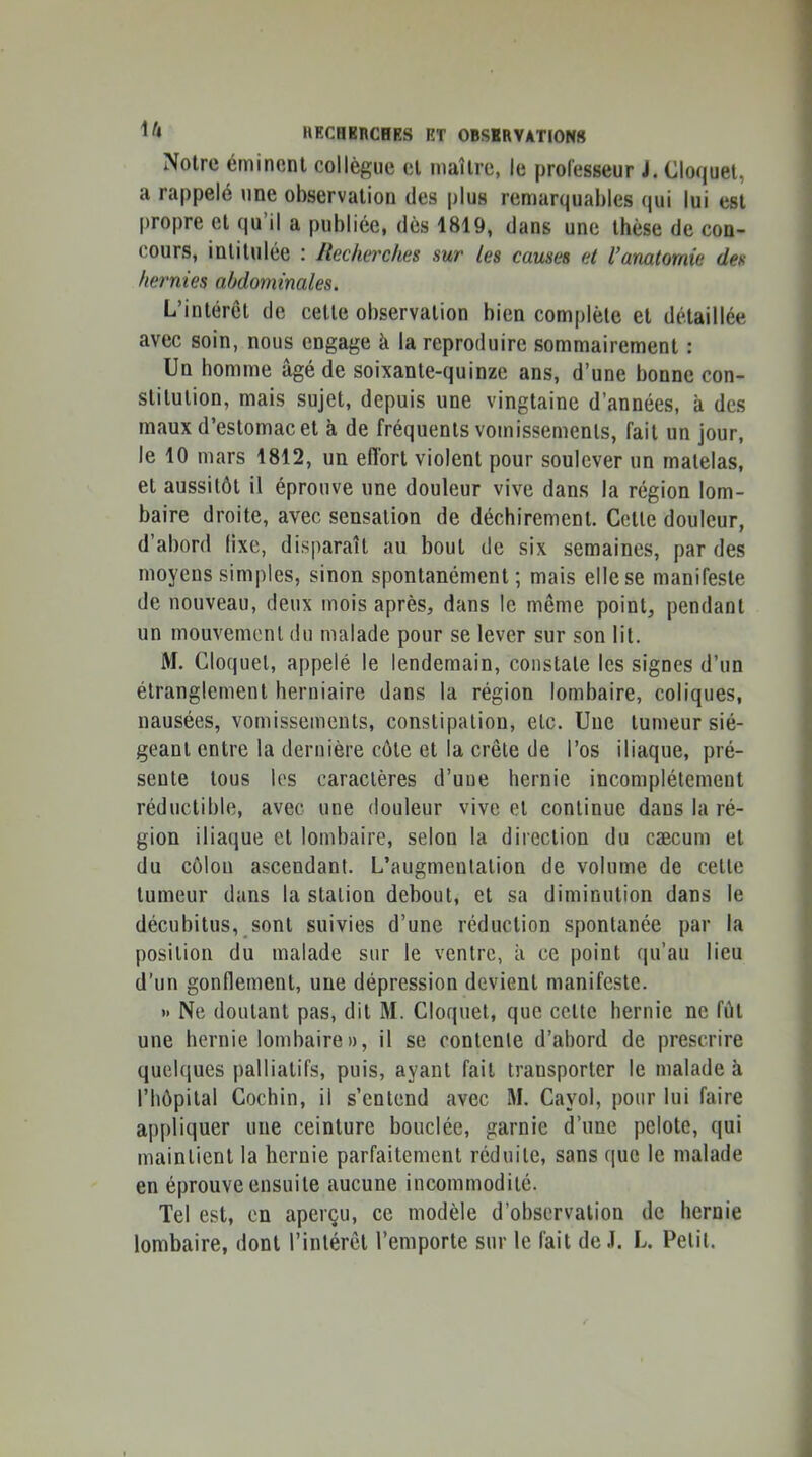 Noire éminent collègue cl maître, le professeur J. Cloquel, a rappelé une observation des plus remarquables qui lui est propre et qu il a publiée, des 1819, dans une thèse de con- cours, intitulée : Recherches sur les causes et l’anatomie des hernies abdominales. L’intérêt de cette observation bien complète et détaillée avec soin, nous engage à la reproduire sommairement : Un homme âgé de soixante-quinze ans, d’une bonne con- stitution, mais sujet, depuis une vingtaine d’années, à des maux d’estomac et à de fréquents vomissements, fait un jour, le 10 mars 1812, un effort violent pour soulever un matelas, et aussitôt il éprouve une douleur vive dans la région lom- baire droite, avec sensation de déchirement. Celle douleur, d’abord lixe, disparaît au bout de six semaines, par des moyens simples, sinon spontanément; mais elle se manifeste de nouveau, deux mois après, dans le même point, pendant un mouvement du malade pour se lever sur son lit. M. Gloquel, appelé le lendemain, constate les signes d’un étranglement herniaire dans la région lombaire, coliques, nausées, vomissements, constipation, etc. Une tumeur sié- geant entre la dernière cote et la crête de l’os iliaque, pré- sente tous les caractères d’une hernie incomplètement réductible, avec une douleur vive et continue dans la ré- gion iliaque et lombaire, selon la direction du cæcum et du côlon ascendant. L’augmentation de volume de celle tumeur dans la station debout, et sa diminution dans le décubitus, sont suivies d’une réduction spontanée par la position du malade sur le ventre, à ce point qu’au lieu d’un gonflement, une dépression devient manifeste. *> Ne doutant pas, dit M. Cloquet, que celte hernie ne fut une hernie lombaire», il se contente d’abord de prescrire quelques palliatifs, puis, ayant fait transporter le malade à riiôpilal Cochin, il s’entend avec M. Cayol, pour lui faire appliquer une ceinture bouclée, garnie d’une pelote, qui maintient la hernie parfaitement réduite, sans que le malade en éprouve ensuite aucune incommodité. Tel est, en aperçu, ce modèle d’observation de hernie lombaire, dont l’intérêt l’emporte sur le fait de J. L. Petit.