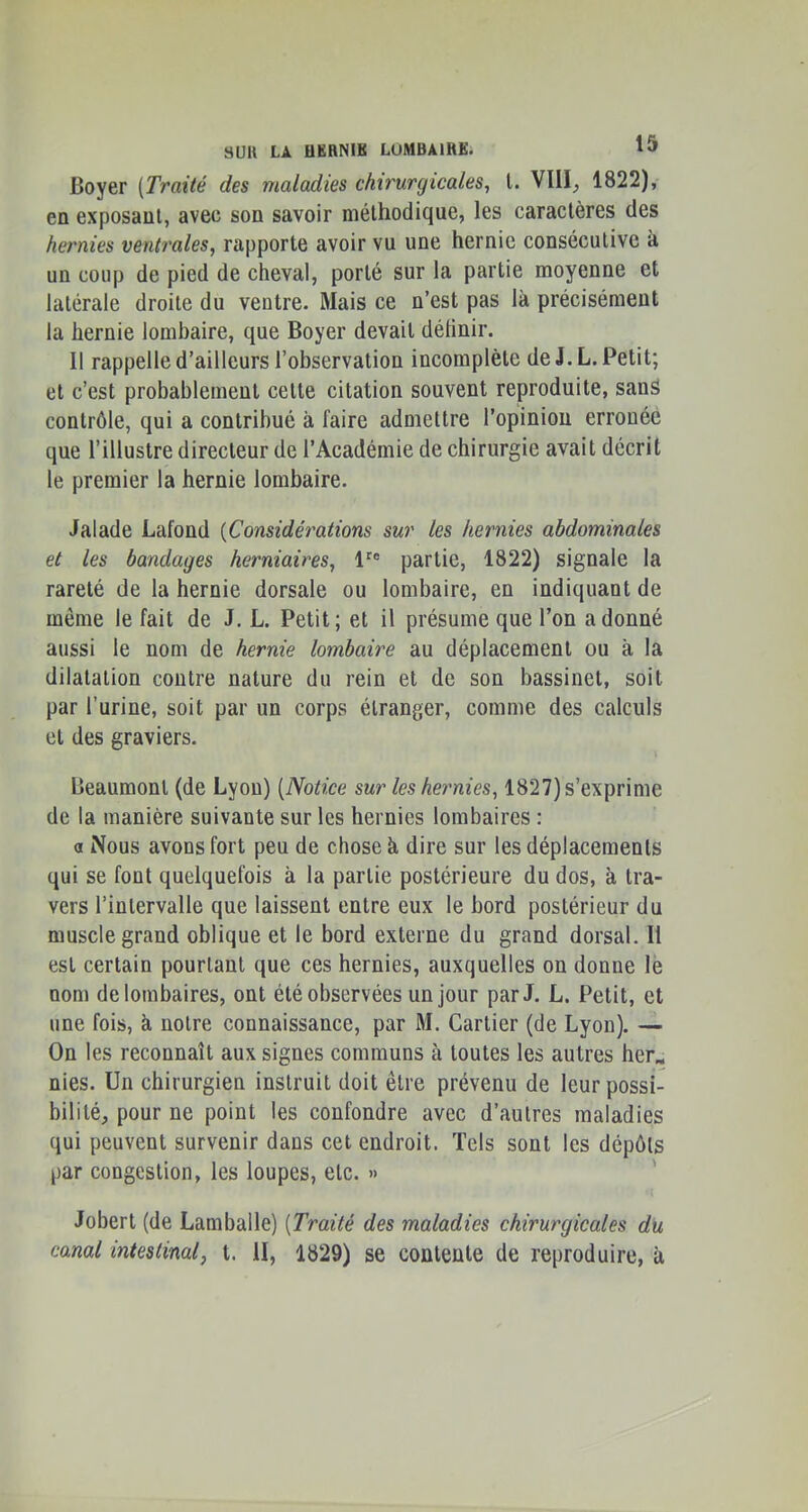 Boyer [Traité des maladies chirurgicales^ l. VllI^ 1822), en exposant, avec son savoir méthodique, les caractères des hernies ventrales, rapporte avoir vu une hernie consécutive à un coup de pied de cheval, porté sur la partie moyenne et latérale droite du ventre. Mais ce n’est pas là précisément la hernie lombaire, que Boyer devait définir. Il rappelle d’ailleurs l’observation incomplète de J. L. Petit; et c’est probablement cette citation souvent reproduite, sanS contrôle, qui a contribué à faire admettre l’opinion erronée que l’illustre directeur de l’Académie de chirurgie avait décrit le premier la hernie lombaire. Jalade Lafond [Considérations sur les hernies abdominales et les bandages herniaires, 1^® partie, 1822) signale la rareté de la hernie dorsale ou lombaire, en indiquant de même le fait de J. L. Petit; et il présume que l’on adonné aussi le nom de hernie lombaire au déplacement ou à la dilatation contre nature du rein et de son bassinet, soit par l’urine, soit par un corps étranger, comme des calculs et des graviers. Beaumont (de Lyon) [Notice sur les heimies, 1827) s’exprime de la manière suivante sur les hernies lombaires : a Nous avons fort peu de chose à dire sur les déplacements qui se font quelquefois à la partie postérieure du dos, à tra- vers l’intervalle que laissent entre eux le bord postérieur du muscle grand oblique et le bord externe du grand dorsal. Il est certain pourtant que ces hernies, auxquelles on donne lè nom de lombaires, ont été observées un jour par J. L. Petit, et une fois, à notre connaissance, par M. Cartier (de Lyon). — On les reconnaît aux signes communs à toutes les autres her« nies. Un chirurgien instruit doit être prévenu de leur possi- bilité, pour ne point les confondre avec d’autres maladies qui peuvent survenir dans cet endroit. Tels sont les dépôts par congestion, les loupes, etc. » ' Jobert (de Lamballe) [Traité des maladies chirurgicales du canal intestinal, t. II, 1829) se contente de reproduire, à