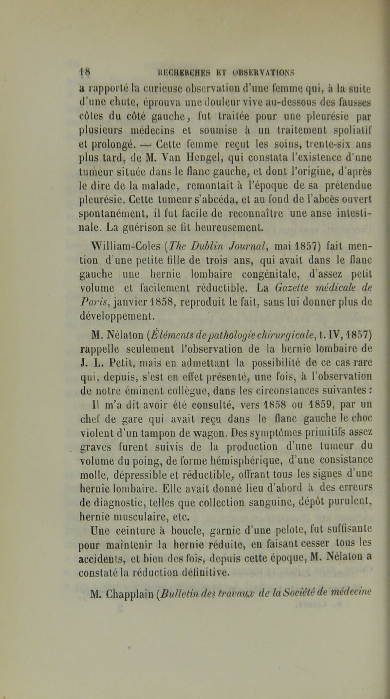 a rapporté la curieuse observalion d’une lemnie qui, à la suite d’une chute, éprouva une douleur vive au-dessous des fausses côtes du côté gauche, fut traitée pour une pleurésie par plusieurs médecins et soumise k un traitement spolialif et prolongé. — Cette femme reçut les soins, trente-six ans plus tard, de M. Van licngel, qui constata l’existence d’une tumeur située dans le flanc gauche, et dont l’origine, d’après le dire de la malade, remontait à l’époque de sa prétendue pleurésie. Cette tumeur s’ahcéda, et au fond do l’ahcès ouvert spontanément, il fut facile de reconnaître une anse intesti- nale. La guérison se fit heureusement. William-Coles [The Dublin Journal, mai 1857) fait men- tion d’une petite (ille de trois ans, qui avait dans le Hanc gauche une hernie lombaire congénitale, d’assez petit volume et facilement réductible. La Gazette médicale de Paris, janvier 1858, reproduit le fait, sans lui donner plus de développement. M. Nélaton [E léments de pathologie chirurgicale, t. IV, 1857) rappelle seulement l’observation de la hernie lombaire de J. L. Petit, mais en admettant la possibilité de ce cas rare qui, depuis, s’est en etïet présenté, une fois, à l’observation de notre éminent collègue, dans les circonstances suivantes: 11 m’a dit avoir été consulté, vers 1858 ou 1859, par un chef de gare qui avait reçu dans le flanc gauche le choc violent d’un tampon de wagon. Des symptômes primitifs assez graves furent suivis de la production d’une tumeur du volume du poing, de forme hémisphérique, d’une consistance molle, dépressible et réductible, ofl'rant tous les signes d’une hernie lombaire. Elle avait donné lieu d’abord à des erreurs de diagnostic, telles que collection sanguine, dépôt purulent, hernie musculaire, etc. Une ceinture à boucle, garnie d’une pelote, fut suffisante pour maintenir la hernie réduite, en faisant cesser tous les accidents, et bien des fois, depuis cette époque, M. Nélaton a constaté la réduction définitive. M. Chapplain f/cs/rfluaio,’ de la Société de médecine