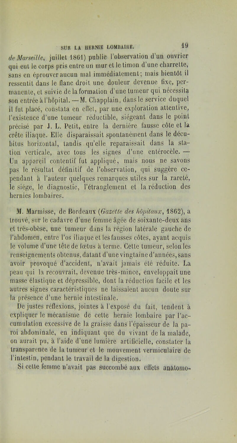 de Marseille, juillet 1861) publie robservation d’un ouvrier qui eut le corps pris entre un mur et le timon d’une charrette, sans en éprouver aucun mal immédiatement; mais bientôt il ressentit dans le flanc droit une douleur devenue fixe, per- mauenle, et suivie de la formation d’une tumeur qui nécessita son entrée à l’hôpital.—M. Chapplain, dans le service duquel il fut placé, constata en efl'el, par une exploration attentive, l’existence d’une tumeur réductible, siégeant dans le point précisé par J. L. Petit, entre la dernière fausse côte et la crête iliaque. Elle disparaissait spontanément dans le décu- bilus horizontal, tandis qu’elle reparaissait dans la sta- tion verticale, avec tous les signes d’une cntérocèle. — Lin appareil contentif fut appliqué, mais nous ne savons pas le résultat définitif de l’observation, qui suggère ce- pendant à l’auteur quelques remarques utiles sur la rareté, le siège, le diagnostic, l’étranglement et la réduction des hernies lombaires. M. Marmisse, de Bordeaux {Gazette des hôpitaux, 1862), a trouvé, sur le cadavre d’une femme âgée de soixante-deux ans et très-obèse, une tumeur dans la région latérale gauche de l’abdomen, entre l’os iliaque et les fausses côtes, ayant acquis le volume d’une tête de fœtus à terme. Cette tumeur, selon les renseignements obtenus, datant d’une vingtaine d’années, sans avoir provoqué d’accident, n’avait jamais été réduite. La peau qui la recouvrait, devenue très-mince, enveloppait une masse élastique et dépressible, dont la réduction facile et les autres signes caractéristiques ne laissaient aucun doute sur la présence d’une hernie intestinale. De justes réflexions, jointes à l’exposé du fait, tendent à expliquer le mécanisme de cette hernie lombaire par l’ac- cumulation excessive de la graisse dans l’épaisseur de la pa- roi abdominale, en indiquant que du vivant de la malade, on aurait pu, â l’aide d’une lumière artificielle, constater la transparence de la tumeur et le mouvement vermiculaire de l’intestin, pendant le travail de la digestion. Si cette femme n’avait pas succombé aux effets analomo-