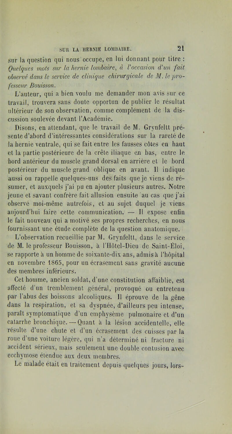 .sur la question qui nous occupe, en lui donnant pour titre : Quelques mots sur la hernie lombaire^ à l'occasion d'un fait observé dans le service de clinique chirurgicale de M. le pro- fesseur Bouisson. L’auteur, qui a bien voulu me demander mon avis sur ce travail, trouvera sans doute opportun de publier le résultat ultérieur de son observation, comme complément de la dis- cussion soulevée devant l’Académie. Disons, en attendant, que le travail de M. Grynfeltt pré- sente d’abord d’intéressantes considérations sur la rareté de la hernie ventrale, qui se fait entre les fausses côtes en haut et la partie postérieure de la crête iliaque en bas, entre le bord antérieur du muscle grand dorsal en arrière et le bord postérieur du muscle grand oblique en avant. Il indique aussi ou rappelle quelques-uns des faits que je viens de ré- sumer, et auxquels j’ai pu en ajouter plusieurs autres. Notre jeune et savant confrère fait allusion ensuite au cas que j’ai observé moi-même autrefois, et au sujet duquel je viens aujourd’hui faire cette communication. — Il expose enfin le fait nouveau qui a motivé ses propres recherches, en nous fournissant une étude complète de la question anatomique. L’observation recueillie par M. Grynfeltt, dans le service de M. le professeur Bouisson, à l’IIôtel-Dieu de Saint-Éloi, se rapporte à un homme de soixante-dix ans, admis à l’hôpital en novembre 1865, pour un écrasement sans gravité aucune des membres inférieurs. Cet homme, ancien soldat, d’une constitution afiaiblie, est affecté d’un tremblement général, provoqué ou entretenu par l’abus des boissons alcooliques. Il éprouve de la gêne dans la respiration, et sa dyspnée, d’ailleurs peu intense, paraît symptomatique d’un emphysème pulmonaire et d’un catarrhe bronchique.— Quant k la lésion accidentelle, elle résulte d’une chute et d’un écrasement des cui.sses par la roue d’une voiture légère, qui n’a déterminé ni fracture ni accident sérieux, mais seulement une double contusion avec ecchymose étendue aux deux membres. Le malade était en traitement depuis quelques jours, lors-
