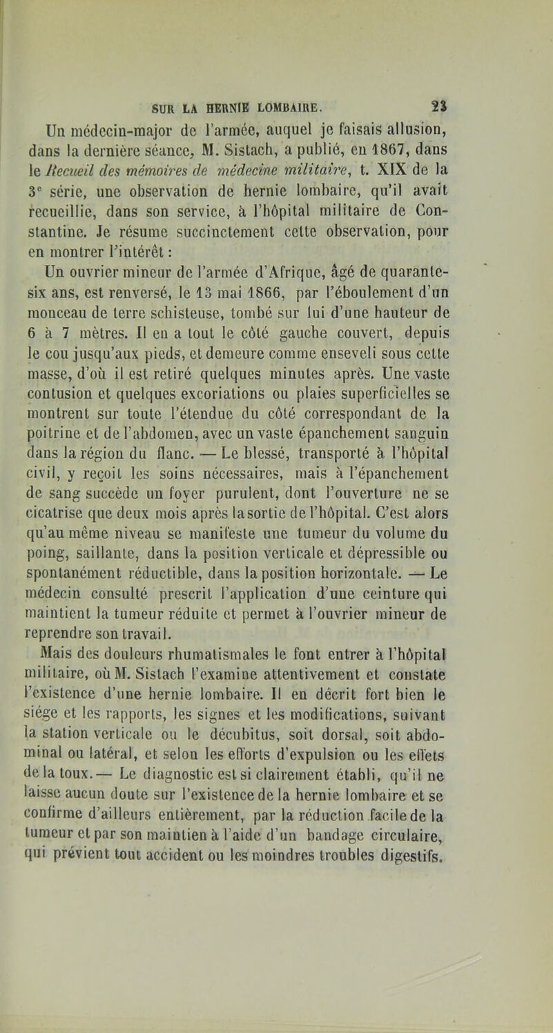 Un médecin-major de l’armée, auquel je faisais allusion, dans la dernière séance, M. Sistach, a publié, eu 1867, dans le lieciieil des mémoires de médecine militaire^ t. XIX de la V série, une observation de hernie lombaire, qu’il avait recueillie, dans son service, à l’hépital militaire de Con- stantine. Je résume succinctement cette observation, pour en montrer Tinlérêt : Un ouvrier mineur de l’armée d’Afrique, âgé de quarante- six ans, est renversé, le 13 mai 1866, par l’éboulement d’un monceau de terre schisteuse, tombé sur lui d’une hauteur de 6 à 7 mètres. Il eu a tout le côté gauche couvert, depuis le cou jusqu’aux pieds, et demeure comme enseveli sous cette masse, d’où il est retiré quelques minutes après. Une vaste contusion et quelques excoriations ou plaies superficielles se montrent sur toute l’étendue du côté correspondant de la poitrine et de l’abdomen, avec un vaste épanchement sanguin dans la région du flanc. — Le blessé, transporté à l’impital civil, y reçoit les soins nécessaires, mais à l’épanchement de sang succède un foyer purulent, dont l’ouverture ne se cicatrise que deux mois après la sortie de l’hôpital. C’est alors qu’au même niveau se manifeste une tumeur du volume du poing, saillante, dans la position verticale et dépressible ou spontanément réductible, dans la position horizontale. —Le médecin consulté prescrit l’application d’une ceinture qui maintient la tumeur réduite et permet à l’ouvrier mineur de reprendre son travail. Mais des douleurs rhumatismales le font entrer à l’hôpital militaire, où M. Sistach l’examine attentivement et constate l’existence d’une hernie lombaire. Il en décrit fort bien le siège et les rapports, les signes et les modifications, suivant la station verticale ou le décubitus, soit dorsal, soit abdo- minal ou latéral, et selon les efforts d’expulsion ou les elVets de la toux.— Le diagnostic est si clairement établi, qu’il ne laisse aucun doute sur l’existence de la hernie lombaire et se confirme d’ailleurs entièrement, par la réduction facile de la tumeur et par son maintien à l’aide d’un bandage circulaire, qui prévient tout accident ou les moindres troubles digestifs.