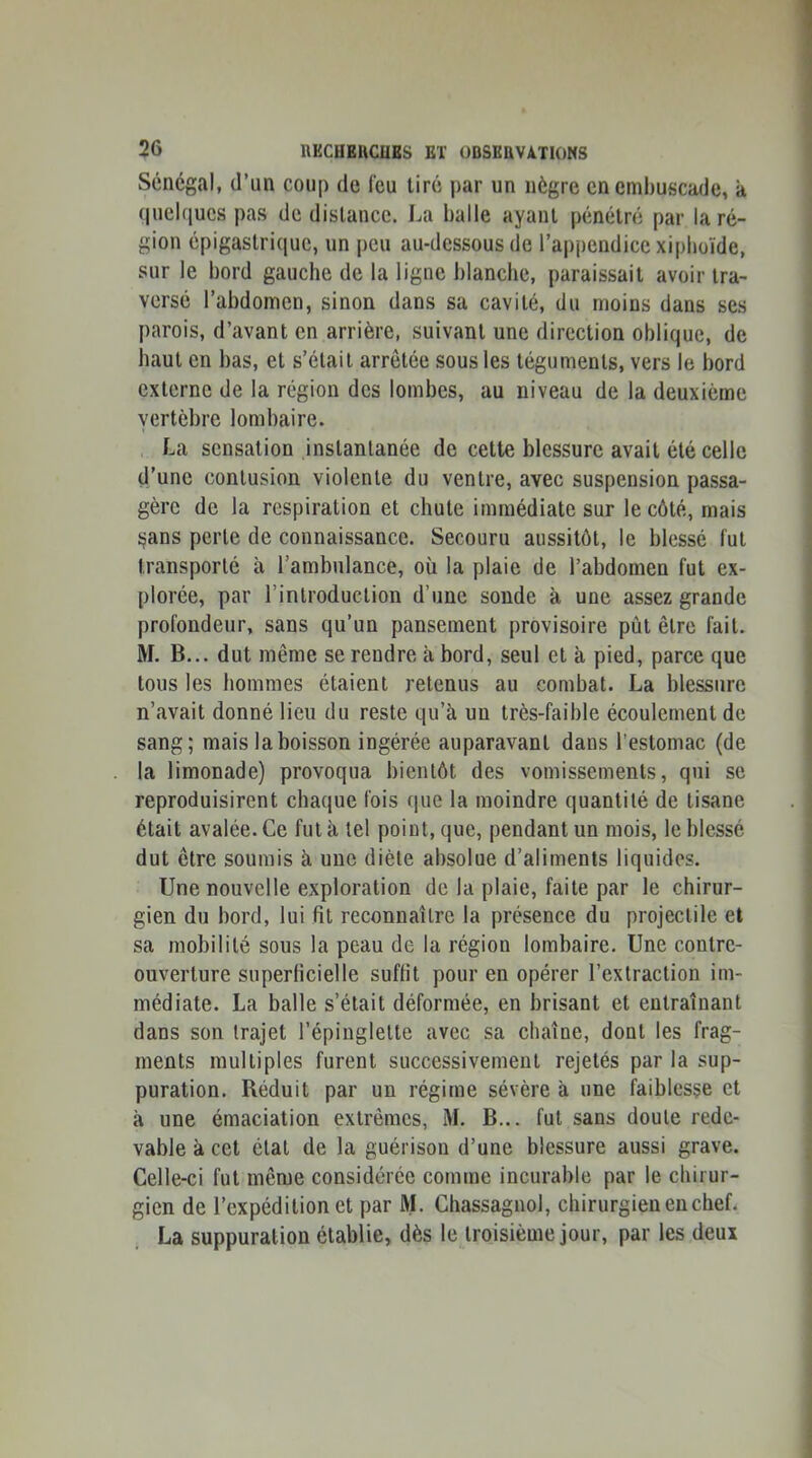 Sénégal, d’un coup de feu tiré par un nègre en embuscade, à quelques pas de distance. La balle ayant pénétré par la ré- gion épigastrique, un peu au-dessous de l’appendice xipboïde, sur le bord gauche de la ligne blanche, paraissait avoir tra- versé l’abdomen, sinon dans sa cavité, du moins dans ses parois, d’avant en arrière, suivant une direction oblique, de haut en bas, et s’élail arrêtée sous les téguments, vers le bord externe de la région des lombes, au niveau de la deuxième vertèbre lombaire. La sensation instantanée de cette blessure avait été celle d’une contusion violente du ventre, avec suspension passa- gère de la respiration et chute immédiate sur le côté, mais ^ans perle de connaissance. Secouru aussitôt, le blessé fut transporté à l’ambulance, oü la plaie de l’abdomen fut ex- plorée, par rinlroduction d’une soude à une assez grande profondeur, sans qu’un pansement provisoire pût être fait. M. B... dut même se rendre à bord, seul et à pied, parce que tous les hommes étaient retenus au combat. La blessure n’avait donné lieu du reste qu’à un très-faible écoulement de sang; mais la boisson ingérée auparavant dans l’estomac (de la limonade) provoqua bientôt des vomissements, qui se reproduisirent chaque fois que la moindre quantité de tisane était avalée. Ce fut à tel point, que, pendant un mois, le blessé dut être soumis à une diète absolue d’aliments liquides. Une nouvelle exploration de la plaie, faite par le chirur- gien du bord, lui fit reconnaître la présence du projectile et sa mobilité sous la peau de la région lombaire. Une contre- ouverture superficielle suffit pour en opérer l’extraction im- médiate. La balle s’était déformée, en brisant et entraînant dans son trajet i’épiuglelte avec sa chaîne, dont les frag- ments multiples furent successivement rejetés par la sup- puration. Réduit par un régime sévère à une faiblesse et à une émaciation extrêmes, M. B... fut sans doute rede- vable à cet état de la guérison d’une blessure aussi grave. Celle-ci fut même considérée comme incurable par le chirur- gien de l’expédition et par ftL Chassagnol, chirurgien en chef. La suppuration établie, dès le troisième jour, par les deux
