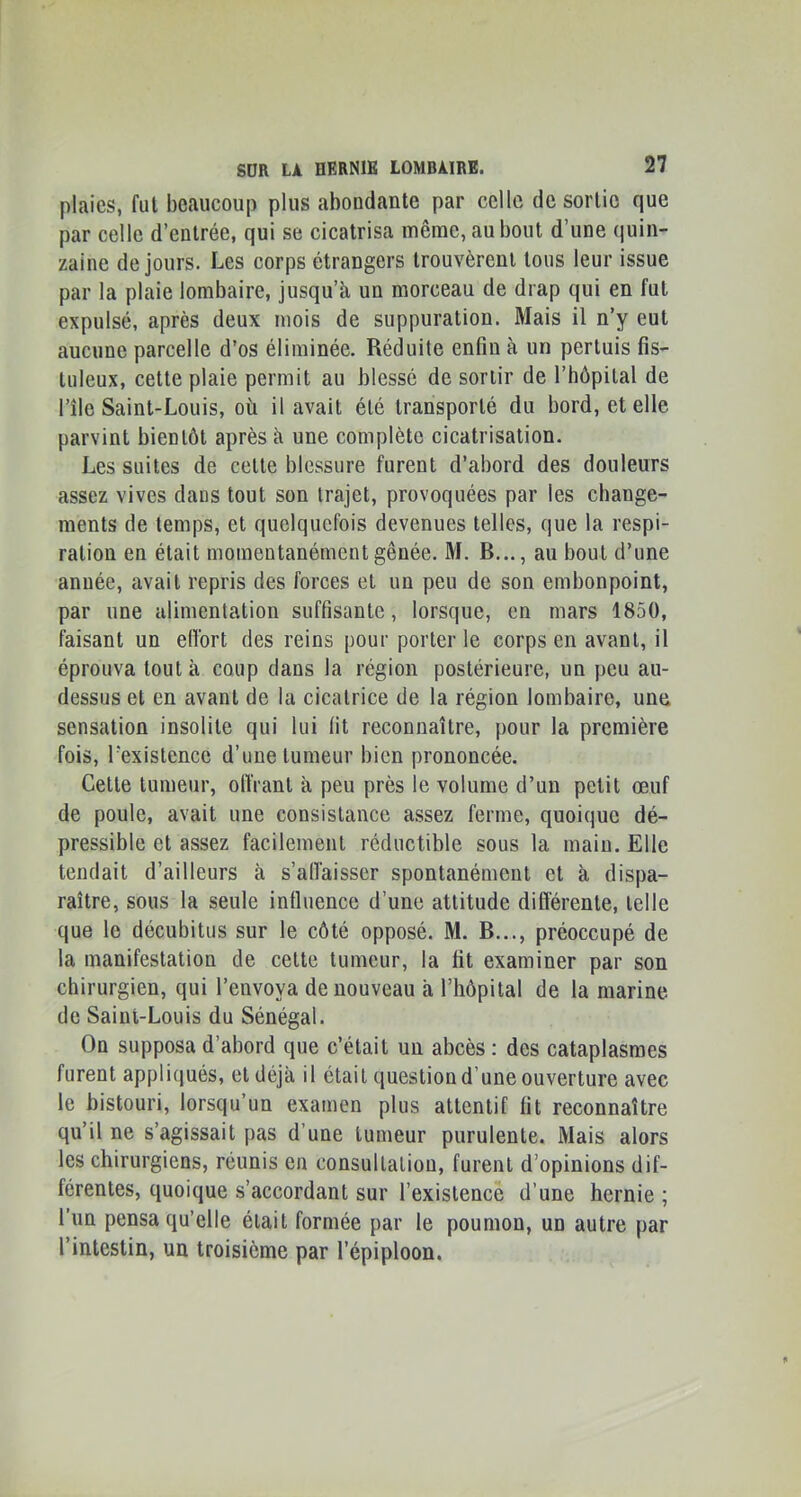 plaies, fui beaucoup plus abondante par celle de sortie que par celle d’entrée, qui se cicatrisa même, au bout d’une quin- zaine de jours. Les corps étrangers trouvèrent tous leur issue par la plaie lombaire, jusqu’à- un morceau de drap qui en fut expulsé, après deux mois de suppuration. Mais il n’y eut aucune parcelle d’os éliminée. Réduite enfin à un perluis fis- luleux, cette plaie permit au blessé de sortir de l’hôpilal de l’île Saint-Louis, où il avait été transporté du bord, et elle parvint bientôt après à une complète cicatrisation. Les suites de celle blessure furent d’abord des douleurs assez vives dans tout son trajet, provoquées par les change- ments de temps, et quelquefois devenues telles, que la respi- ration en était momentanément gênée. M. B..., au bout d’une année, avait repris des forces et un peu de son embonpoint, par une alimentation suffisante, lorsque, en mars 1850, faisant un elïbrt des reins pour porter le corps en avant, il éprouva tout à coup dans la région postérieure, un peu au- dessus et en avant de la cicatrice de la région lombaire, une sensation insolite qui lui fit reconnaître, pour la première fois, l’existence d’une tumeur bien prononcée. Celle tumeur, olîrant à peu près le volume d’un petit œuf de poule, avait une consistance assez ferme, quoique dé- pressible et assez facilement réductible sous la main. Elle tendait d’ailleurs à s’alfaisser spontanément et à dispa- raître, sous la seule influence d’une attitude difiérenle, telle que le décubitus sur le côté opposé. M. B..., préoccupé de la manifestation de celte tumeur, la fit examiner par son chirurgien, qui l’envoya de nouveau à l’hôpital de la marine de Saint-Louis du Sénégal. On supposa d’abord que c’était un abcès : des cataplasmes furent appliqués, et déjà il était question d’une ouverture avec le bistouri, lorsqu’un examen plus attentif fit reconnaître qu’il ne s’agissait pas d’une tumeur purulente. Mais alors les chirurgiens, réunis en consultation, furent d’opinions dif- férentes, quoique s’accordant sur l’existence d’une hernie ; l’iin pensa qu’elle était formée par le poumon, un autre par l’intestin, un troisième par l’épiploon.