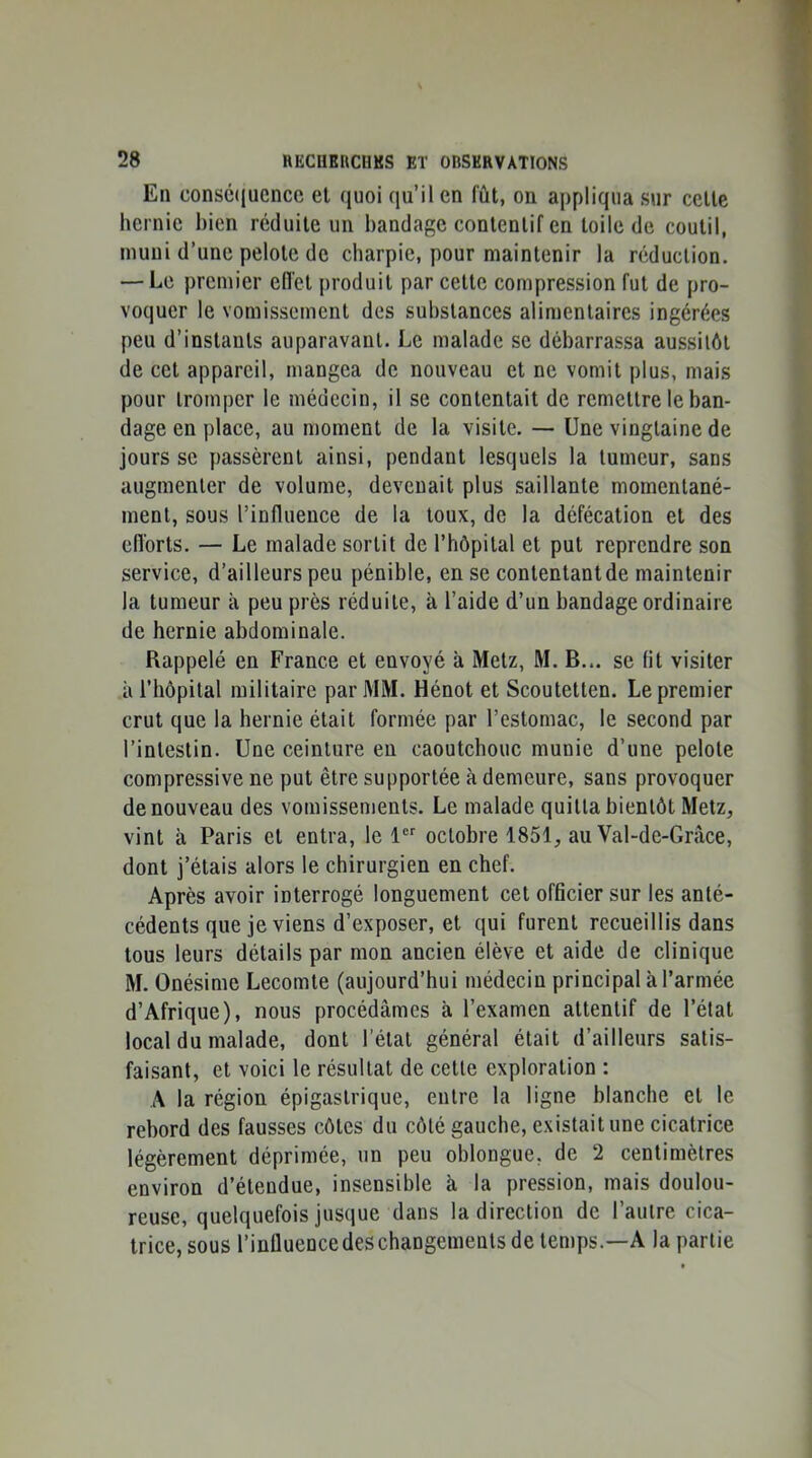 En consécjuencc et quoi qu’il en fût, on appliqua sur cette hernie bien réduite un bandage contentif en toile de coutil, muni d’une pelote de charpie, pour maintenir la réduction. — Le premier eiïet produit par cette compression fut de pro- voquer le vomissement des substances alimentaires ingérées peu d’instants auparavant. Le malade se débarrassa aussitôt de cet appareil, mangea de nouveau et ne vomit plus, mais pour tromper le médecin, il se contentait de remettre le ban- dage en place, au moment de la visite. — Une vingtaine de jours se y)assèrent ainsi, pendant lesquels la tumeur, sans augmenter de volume, devenait plus saillante momentané- ment, sous l’influence de la toux, de la défécation et des efl'orts. — Le malade sortit de l’hôpital et put reprendre son service, d’ailleurs peu pénible, en se contentant de maintenir la tumeur à peu près réduite, à l’aide d’un bandage ordinaire de hernie abdominale. Rappelé en France et envoyé à Metz, M. B... se fit visiter à l’hôpital militaire par MM. Hénot et Scoutetten. Le premier crut que la hernie était formée par l’estomac, le second par l’intestin. Une ceinture eu caoutchouc munie d’une pelote compressive ne put être supportée à demeure, sans provoquer de nouveau des vomissements. Le malade quitta bientôt Metz, vint à Paris et entra, le 1“ octobre 1851, au Val-de-Grâce, dont j’étais alors le chirurgien en chef. Après avoir interrogé longuement cet officier sur les anté- cédents que je viens d’exposer, et qui furent recueillis dans tous leurs détails par mon ancien élève et aide de clinique M. Onésime Lecomte (aujourd’hui médecin principal à l’armée d’Afrique), nous procédâmes à l’examen attentif de l’état local du malade, dont l’état général était d’ailleurs satis- faisant, et voici le résultat de cette exploration : A la région épigastrique, entre la ligne blanche et le rebord des fausses côtes du côté gauche, existait une cicatrice légèrement déprimée, un peu oblongue, de 2 centimètres environ d’étendue, insensible à la pression, mais doulou- reuse, quelquefois jusque dans la direction de l’autre cica- trice, sous l’influencedeschangements de temps.—A la partie