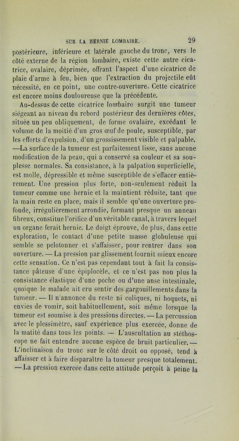 postérieure, inférieure et latérale gauche du tronc, vers le côté externe de la région lombaire, existe cette autre cica- trice, ovalaire, déprimée, oiïrant l’aspect d’une cicatrice de plaie d’arme h feu, bien que l’extraction du projectile eût nécessité, en ce point, une contre-ouverture. Cette cicatrice est encore moins douloureuse que la précédente. Au-dessus de cette cicatrice lourbaire surgit une tumeur siégeant au niveau du rebord postérieur des dernières côtes, située un peu obliquement, de forme ovalaire, excédant le volume de la moitié d’un gros œuf de poule, susceptible, par les efforts d’expulsion, d’un grossissement visible et palpable. —La surface de la tumeur est parfaitement lisse, sans aucune modification de la peau, qui a conservé sa couleur et sa sou- plesse normales. Sa consistance, a la palpation superficielle, est molle, dépressible et même susceptible de s’effacer entiè- rement. Une pression plus forte, non-seulement réduit la tumeur comme une hernie et la maintient réduite, tant que la main reste en place, mais il semble qu’une ouverture pro- fonde, irrégulièrement arrondie, formant presque un anneau fibreux, constituel’orifice d’un véritable canal, à travers lequel un organe ferait hernie. Le doigt éprouve, de plus, dans cette exploration, le contact d’une petite masse globuleuse qui semble se pelotonner et s’affaisser, pour rentrer dans son ouverture. — La pression par glissement fournil mieux encore cette sensation. Ce n’est pas cependant tout à fait la consis- tance pâteuse d’une épiplocèle, et ce n’est pas non plus la consistance élastique d’une poche ou d’une anse intestinale, quoique le malade ait cru sentir des gargouillements dans la tumeur. — Il n'annonce du reste ni coliques, ni hoquets, ni envies de vomir, soit habituellement, soit même lorsque la tumeur est soumise à des pressions directes. — La percussion avec le plessimèlrc, sauf expérience plus exercée, donne de la matité dans tous les points. — L’auscultation au stéthos- cope ne fait entendre aucune espèce de bruit particulier.— L’inclinaison du tronc sur le côté droit ou opposé, tend à allaisser et â faire disparaître la tumeur presque totalement. — La pression exercée dans celte attitude perçoit à peine la