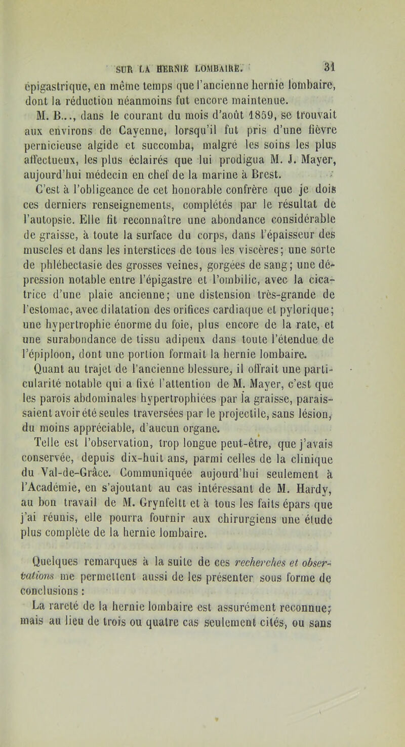 cpigaslrique, en même temps que l’ancienne hernie lombaire, dont la réduction néanmoins fut encore maintenue. M. B..., dans le courant du mois d’août 1859, se trouvait aux environs de Cayenne, lorsqu’il fut pris d’une fièvre pernicieuse algide et succomba, malgré les soins les plus attéctueux, les plus éclairés que lui prodigua M. J. Mayer, aujourd’hui médecin en chef de la marine à Brest. C’est à l’obligeance de cet honorable confrère que je dois ces derniers renseignements, complétés par le résultat de l’autopsie. Elle fit reconnaître une abondance considérable de graisse, à toute la surface du corps, dans l’épaisseur des muscles et dans les interstices de tous les viscères; une sorte de phlébectasie des grosses veines, gorgées de sang; une dé<* pression notable entre l’épigastre et l’ombilic, avec la cica- trice d’une plaie ancienne; une distension très-grande de l'estomac, avec dilatation des orifices cardiaque et pylorique; une hypertrophie énorme du foie, plus encore de la rate, et une surabondance de tissu adipeux dans toute l’étendue de l’épiploon, dont une portion formait la hernie lombaire. Quant au trajet de l’ancienne blessure, il olfrait une parti- cularité notable qui a fixé l’attention de M. Mayer, c’est que les parois abdominales hypertrophiées par la graisse, parais- saient avoir été seules traversées par le projectile, sans lésion, du moins appréciable, d’aucun organe. Telle est l’observation, trop longue peut-être, que j’avais conservée, depuis dix-huit ans, parmi celles de la clinique du Val-de-Grâce. Communiquée aujourd’hui seulement à l’Académie, en s’ajoutant au cas intéressant de M. Hardy, au bon travail de M. Grynfeltt et à tous les faits épars que j’ai réunis, elle pourra fournir aux chirurgiens une élude plus complète de la hernie lombaire. Quelques remarques à la suite de ces recherches et obse?'^ talions me permettent aussi de les présenter sous forme de conclusions : La rareté de la hernie lombaire est assurément reconnue;: mais au lieu de trois ou quatre cas seulement cités, ou sans