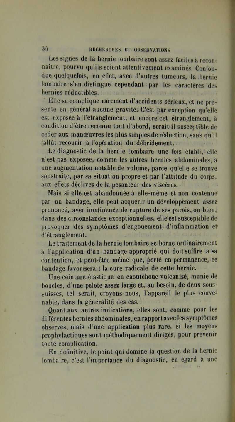 3'» Les signes de la hernie lombaire sont assez faciles à recon- naîlre, pourvu qu’ils soient allenlivement examinés. Confon- due quelquefois, en elTel, avec d’autres tumeurs, la hernie lombaire's’en distingue cependant par les caractères des hernies réductibles. ‘ . Elle se complique rarement d’accidents sérieux, et ne pré- sente en général aucune gravité.'C’est par exception qu’elle est exposée à l’étranglement, et encore cel étranglement, à condition d’être reconnu tout d’abord, serait-il susceptible de céder aux manœuvres les plus simples de réduction, sans qu’il fallût recourir à l’opération du débridement. Le diagnostic de la hernie lombaire une fois établi, elle n’est pas exposée, comme les autres hernies abdominales, à une augmentation notable de volume, parce qu’elle se trouve soustraite, par sa situation propre et par l’attitude du corps, aux effets déclives de la pesanteur des viscères. Mais si elle est abandonnée à elle-même et non contenue par un bandage, elle peut acquérir un développement assez prononcé, avec imniinence de rupture de ses parois, ou bien, dans des circonstances exceptionnelles, elle est susceptible de provoquer des symptômes d’engouement, d’inflammation et' d’étranglement. Le traitement de la hernie lombaire se borne ordinairement à l’application d'un bandage approprié qui doit suffire à sa contention, et peut-être même que, porté en permanence, ce bandage favoriserait la cure radicale de cette hernie. Une ceinture élastique en caoutchouc vulcanisé, munie de boucles, d’une pelote assez large et, au besoin, de deux sous- cuisses, tel serait, croyons-nous, l’appareil le plus conve- nable, dans la généralité des cas. Quant aux autres indications, elles sont, comme pour les dillérentes hernies abdominales, en rapport avec les symptômes observés, mais d’une application plus rare, si les moyens prophylactiques sont méthodiquement dirigés, pour prévenir toute complication. En définitive, le point qui domine la question de la hernie lombaire, c’est l’importance du diagnostic, eu égard h une