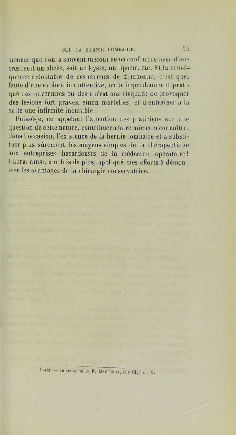 lumeiir que l’ou a souvent méconnue ou coulondue avec d'au- tres, soit un abcès, soit un kyste, un lipome, etc, Et la consé- quence redoutable de ces erreurs de diagnostic, c’est que, faute d’une exploration attentive, on a imprudemment prati- qué des ouvertures ou des opérations risquant de provoquer des lésions fort graves, sinon mortelles, et d’entraîner à la suite une infirmité incurable. Puissé-je, en appelant l’altentiou des praticiens sur une question de cette nature, contribuer à faire mieux reconnaître, dans l’occasion, l’existence de la hernie lombaire et à substi- tuer plus sûrement les moyens simples de la thérapeutique aux entreprises hasardeuses de la médecine opératoire! .l’aurai ainsi, une fois de plus, appliqué mes efi'orts à démon- trer les avantages de la chirurgie conservatrice. — Inipnmcric de l'I. Martinet, rue Mignon, 2,