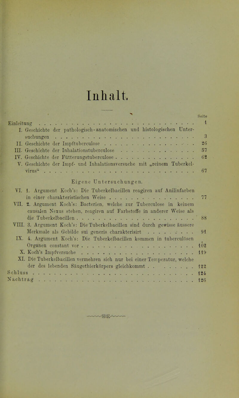 Inhalt. Seite Einleitung ^ I. Geschichte der pathologisch-anatomischen und histologischen Unter- suchungen 3 II. Geschichte der Impftuberculose • . . 26 in. Geschichte der Inhalationstuberculose 57 IV. Geschichte der Fiitterungstuherculose 62 V. Geschichte der Impf- und Inhalationsversuche mit „reinem Tuberkel- virus“ 67 Eigene Untersuchungen. VI. 1. Argument Koch’s: Die Tuherkelbacillen reagiren auf Anilinfarben in einer charakteristischen Weise 77 VII. 2. Argument Koch’s: Bacterien, welche zur Tuberculose in keinem causalen Nexus stehen, reagiren auf Farbstoffe in anderer Weise als die Tuberkelbacillen 88 Vni. 3. Argument Koch’s: Die Tuberkelbacillen sind durch gewisse äussere Merkmale als Gebilde sui generis charakterisirt .• . . . 91 IX. 4. Argument Koch’s: Die Tuberkelbacillen kommen in tuberculösen Organen constant vor 102 X. Koch’s Impfversuche 119 XI. Die Tuberkelbacillen vermehren sich nur bei einer Temperatur, welche der des lebenden Säugethierkörpers gleichkommt 122 Schluss 124 Nachtrag 126