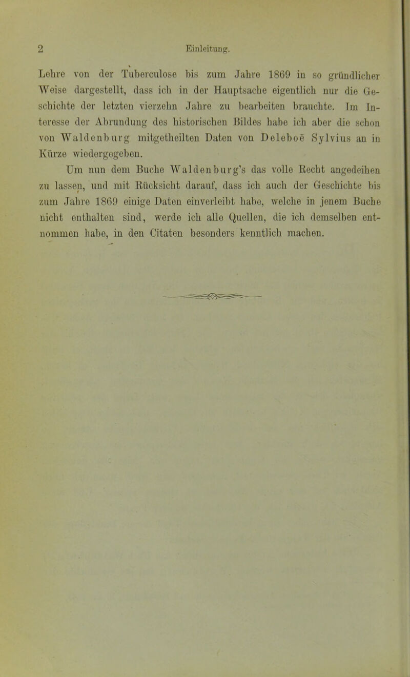 Lehre von der Tuherculose bis zum Jahre 1869 in so gründlicher AVeise dargestellt, dass ich in der Hauptsache eigentlich nur die Ge- schichte der letzten vierzehn Jahre zu bearbeiten brauchte. Im In- teresse der Abrundung des historischen Hildes habe ich aber die schon von AValdenhurg mitgetheilten Daten von Deleboe Sylvins an in Kürze wiedergegeben. Um nun dem Huche AValdeuburg’s das volle Recht angedeihen zu lassen, und mit Rücksicht darauf, dass ich auch der Geschichte bis zum Jahre 1869 einige Daten einverleibt habe, welche in jenem Buche nicht enthalten sind, werde ich alle Quellen, die ich demselben ent- nommen habe, in den Citaten besonders kenntlich machen.