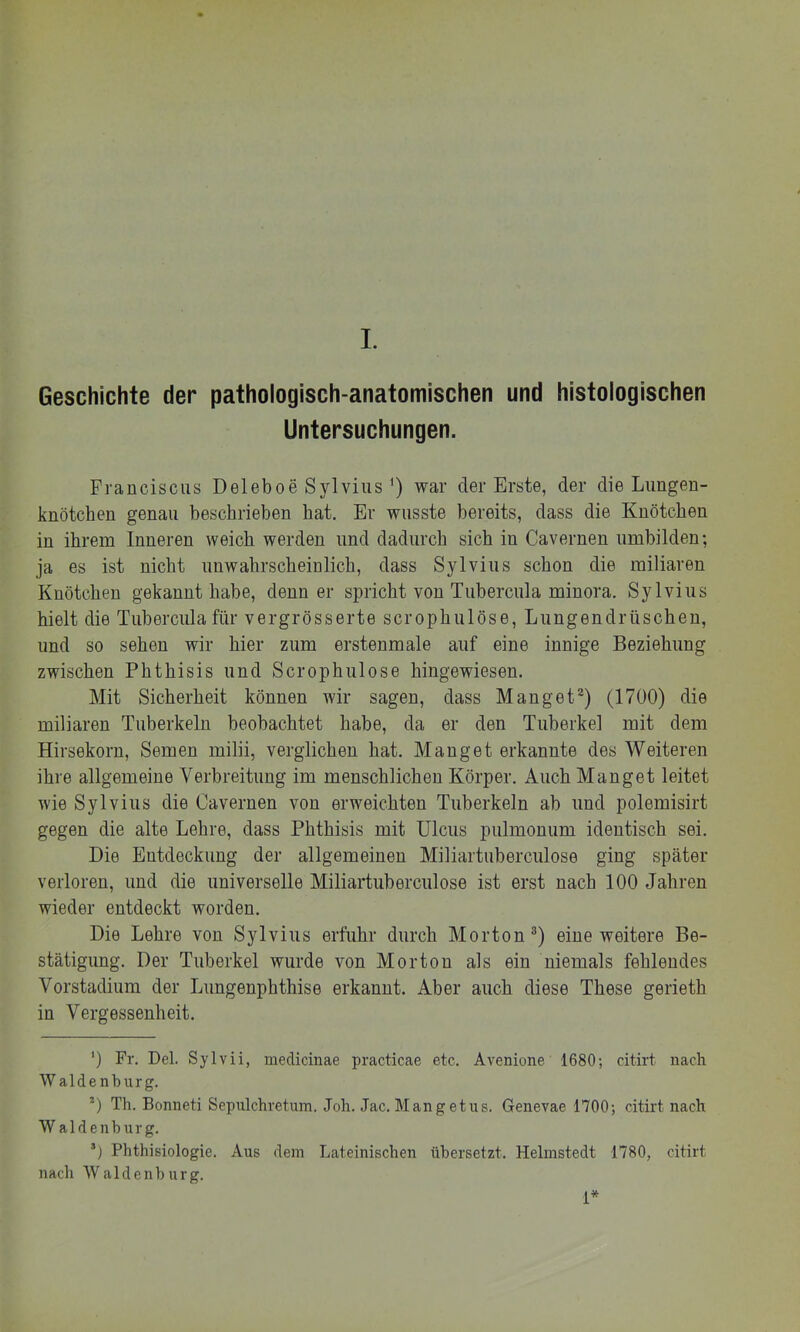 Geschichte der pathologisch-anatomischen und histologischen Untersuchungen. Franciscus Deleboe Sylviuswar der Erste, der die Limgen- knötchen genau beschrieben hat. Er wusste bereits, dass die Knötchen in ihrem Inneren weich werden und dadurch sich in Cavernen umbilden; ja es ist nicht unwahrscheinlich, dass Sylvins schon die miliaren Knötchen gekannt habe, denn er spricht von Tubercula minora. Sylvins hielt die Tubercula für vergrösserte scrophulöse, Lungendrüschen, und so sehen wir hier zum erstenmale auf eine innige Beziehung zwischen Phthisis und Scrophulose hingewiesen. Mit Sicherheit können wir sagen, dass Manget^) (1700) die miliaren Tuberkeln beobachtet habe, da er den Tuberkel mit dem Hirsekorn, Semen milii, verglichen hat. Manget erkannte des Weiteren ihre allgemeine Verbreitung im menschlichen Körper. Auch Manget leitet wie Sylvins die Cavernen von erweichten Tuberkeln ab und polemisirt gegen die alte Lehre, dass Phthisis mit Ulcus pulmonum identisch sei. Die Entdeckung der allgemeinen Miliartuberciüose ging später verloren, und die universelle Miliartuberculose ist erst nach 100 Jahren wieder entdeckt worden. Die Lehre von Sylvins erfuhr durch Morton®) eine weitere Be- stätigung. Der Tuberkel wurde von Morton als ein niemals fehlendes Vorstadium der Lungenphthise erkannt. Aber auch diese These gerieth in Vergessenheit. ') Fr. Del. Sylvii, medicinae practicae etc. Avenione 1680-, citirt nach W aldenburg. *) Th. Bonneti Sepulchretum. Joh. Jac. Mangetiis. Genevae 1700; citirt nach W aldenburg. Phthisiologie. Aus dem Lateinischen übersetzt. Helmstedt 1780, citirt nach Waldenburg. D