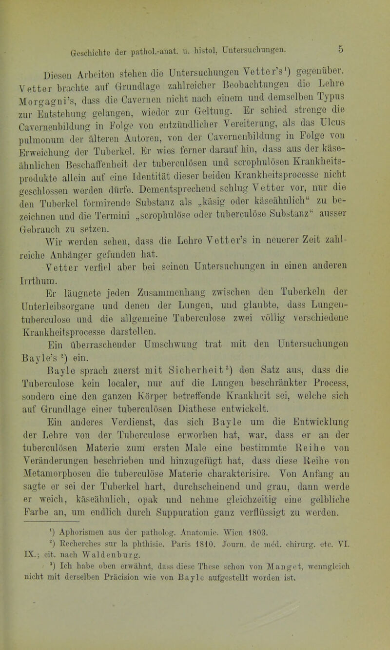 Diesen Arbeiten stehen die üntorsueliungen Votter’s') gegenüber. Vetter bniehto auf Grundlage zahlreicher Deobachtiingen die Lehre Morgagni’s, dass die Cavernen nicht nach einem und demselben Typus zur Entstehung gelangen, wieder zur Geltung. Er schied strenge die Cavernenbildung in Folge von entzündlicher Veroiteiamg, als das Ulcus pulmonum der älteren Autoren, von der Cavernenbildung in Folge von Erweichung der Tuberkel. Er wies ferner darauf hin, dass aus dei käse- ähnlichen Beschaffenheit der tuberculösen und scrophulösen Krankheits- produkte allein auf eine Identität dieser beiden Krankheitsprocesse nicht geschlossen werden dürfe. Dementsprechend schlug Vetter vor, nur die den Tuberkel formirende Substanz als „käsig oder käseähnlich“ zu be- zeichnen und die Termini „scrophulöse oder tuberculöse Substanz“ ausser Gebrauch zu setzen. Wir werden sehen, dass die Lehre Vetter’s in neuerer Zeit zahl- reiche Anhänger gefunden hat. Vetter verfiel aber bei seinen Untersuchungen in einen anderen Irrthura. Er läugnete jeden Zusammenhang zwischen den Tuberkeln der Unterleibsorgane und denen der Lungen, und glaubte, dass Lungeu- tuberculose und die allgemeine Tuberculöse zwei völlig verschiedeue Krankheitsprocesse darstellen. Ein überraschender Umschwung trat mit den Untersuchungen Bayle’s ) ein. Bayle sprach zuerst mit Sicherheit^) den Satz aus, dass die Tuberculöse kein localer, nur auf die Lungen beschränkter Process, sondern eine den ganzen Körper betreffende Krankheit sei, welche sich auf Grundlage einer tuberculösen Diathese entwickelt. Ein anderes Verdienst, das sich Bayle um die Entwicklung der Lehre von der Tuberculöse erworben hat, war, dass er an der tuberculösen Materie zum ersten Male eine bestimmte Reihe von Veränderungen beschrieben und hinzugefügt hat, dass diese Reihe von Metamoi’])hosen die tuberculöse Materie charakterisire. Von Anfang an sagte er sei der Tuberkel hart, durchscheinend und grau, daun werde er weich, käseähnlich, opak und nehme gleichzeitig eine gelbliche Farbe an, um endlich durch Suppuration ganz verflüssigt zu werden. ’) Aphorismen aus der patholog. Anatomie. Wien 1803. U Reclierches sur la phthisic. Paris 1810. Journ. de med. Chirurg, etc. VI. IX.; cit. nach Waldenburg. ’) Ich habe oben erwähnt, dass diese These schon von Hanget, wenngleich nicht mit derselben Präcision wie von Bayle aufgestellt worden ist.