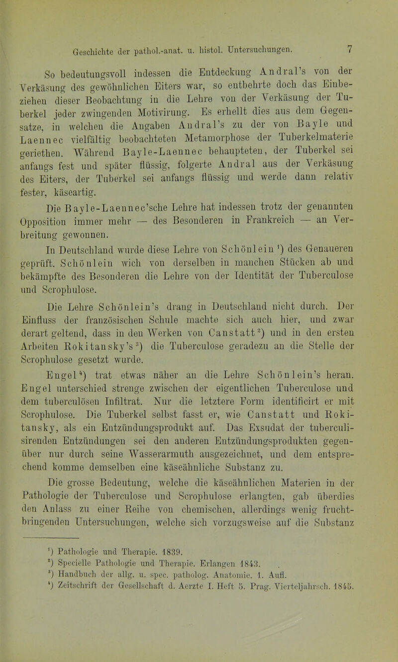 So beaeutiiugsvoll iuclesseu die Eiitdeclamg Andral’s von^ der Verkäsung des gewöbiiliclieu Eiters war, so entbehrte doch das Eiube- zieheu dieser Beobacbtung in die Lehre von der Verkäsung der Tu- berkel jeder zwingenden Motivirung. Es erhellt dies aus dem Gegen- sätze, in welchen die Angaben Andral’s zu der von Layle und Laennec vielfältig beobachteten Metamorphose der Tubei'kelmaterie geriethen. Während Bayle-Laennec behaupteten, der Tuberkel sei anfangs fest und später flüssig, folgerte Andral aus der Verkäsung des Eiters, der Tuberkel sei anfangs flüssig und werde dann relativ feste]-, käseartig. Die Bayle-Laennec’sche Lehre hat indessen trotz der genannten Opposition immer mehr — des Besonderen in Frankreich — an Ver- breitung gewonnen. In Deutschland wurde diese Lehre von Schönlein ’) des Genaueren geprüft. Schönlein wich von derselben in manchen Stücken ab und bekämpfte des Besonderen die Lehre von der Identität der Tuberculose und Scrophulose. Die Lehre Schön lein’s drang in Deutschland nicht durch. Der Einfluss der französischen Schule machte sich auch hier, und zwar derart geltend, dass in den Werken von Caustatt^) und in den ersten Arbeiten Eokitausky’s ■) die Tuberculose geradezu an die Stelle der Scrophulose gesetzt wurde. Engel'* *) trat etwas näher au die Lehre Schönlein’s heran. Engel unterschied strenge zwischen der eigentlichen Tuberculose und dem tuberculösen Infiltrat. Nur die letztere Form identificirt er mit Scrophulose. Die Tuherkel selbst fasst er, wie Canstatt und Koki- tansky, als ein Entzüuduugsprodukt auf. Das Exsudat der tuberculi- sirenden Entzündungen sei den anderen Eutzüudungsprodukteu gegen- über nur durch seine Wasserarmuth ausgezeichnet, und dem entspre- chend komme demselben eine käseähuliche Substanz zu. Die grosse Bedeutung, welche die käseähnlicheu Materien in der Pathologie der Tuberculose und Scrophulose erlangten, gab überdies den Anlass zu einer Reihe von chemischen, allerdings wenig frucht- bi'ingendeu Untersuchungen, welche sich vorzugsweise auf die S]ibstauz ') Pathologie und Therapie, 1839. *) Specielle Pathologie und Therapie. Erlangen 1843. ’) Handbuch der allg. u. spec. patholog. Anatomie. 1. Aull. Zeitschrift der Gesellschaft d. Aerzte 1. Heft 5. Prag. Vierteljuhrsch. 184b.