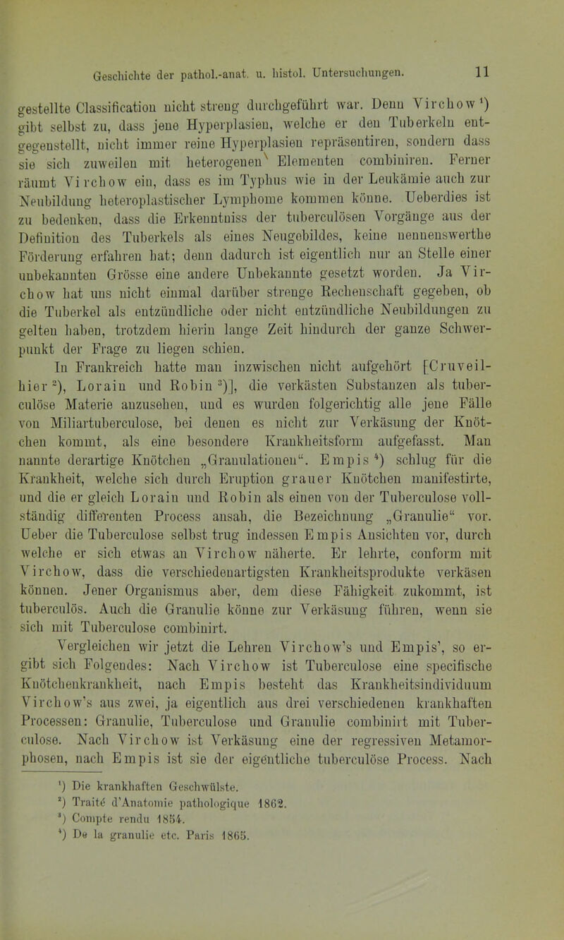 gestellte Classification uiclit streng duicbgefübrt war. Denn Vircbow') gibt selbst zu, dass jene Hyperplasien, welche er den Tuberkeln ent- gegenstellt, uicbt immer reine Hyperplasien repräsentiren, sondern dass sie sieb zuweilen mit heterogenen^ Elementen combiniren. Ferner räumt Virebow ein, dass es im Typbus wie in der Leukämie auch zur Neubildung beteroplastiscber Lymphome kommen könne. Ueberdies ist zu bedenken, dass die Erkenntniss der tuberculösen Vorgänge aus dei Definition des Tuberkels als eines Neugobildes, keine nennenswertbe Förderung erfahren bat; denn dadurch ist eigentlich nur au Stelle einer unbekannten Grösse eine andere Unbekannte gesetzt worden. Ja Vir- ebow bat uns uicbt einmal darüber strenge Rechenschaft gegeben, ob die Tuberkel als entzündliche oder uicbt entzündliche Neubildungen zu gelten haben, trotzdem hierin lange Zeit hindurch der ganze Schwer- punkt der Frage zu liegen schien. In Frankreich hatte mau inzwischen nicht aufgehört [Cruveil- hier”), Loraiu und Robiu “)], die verkästen Substanzen als tuber- ciilöse Materie auzusehen, und es wurden folgerichtig alle jene Fälle von Miliartuberculose, bei denen es nicht zur Verkäsung der Knöt- chen kommt, als eine besondere Kraukheitsform aufgefasst. Man nannte derartige Knötchen „Granulationen“. Empis^) schlug für die Krankheit, welche sich durch Eruption grauer Knötchen raanifestirte, und die er gleich Loraiu und Robin als einen von der Tuberculose voll- ständig differenten Process ausah, die Bezeichnung „Grauulie“ vor. üeber die Tuberculose selbst trug indessen Empis Ansichten vor, durch welche er sich etwas au Virchow näherte. Er lehrte, couform mit Virchow, dass die verschiedenartigsten Kraukheitsprodukte verkäsen können. Jener Organismus aber, dem diese Fähigkeit zukommt, ist tuberculös. Auch die Grauulie könne zur Verkäsung führen, wenn sie sich mit Tuberculose combiuirt. Vergleichen wir jetzt die Lehren Virchow’s und Empis’, so er- gibt sich Folgendes: Nach Virchow ist Tuberculose eine specifische Kuötchenkrankheit, nach Empis besteht das Kraukheitsindividiium Virchow’s aus zwei, ja eigentlich aus drei verschiedenen krankhaften Processen: Grauulie, Tuberculose und Grauulie combiuiit mit Tuber- culose. Nach Virchow ist Verkäsung eine der regressiven Metamor- phosen, nach Empis ist sie der eigentliche tuberculöse Process. Nach ') Die krankhaften Geschwülste. *) Trait^ d’Anatoinie pathologique 1862. T Conipte rendu 1854. 0 De la grauulie etc. Paris 1865.