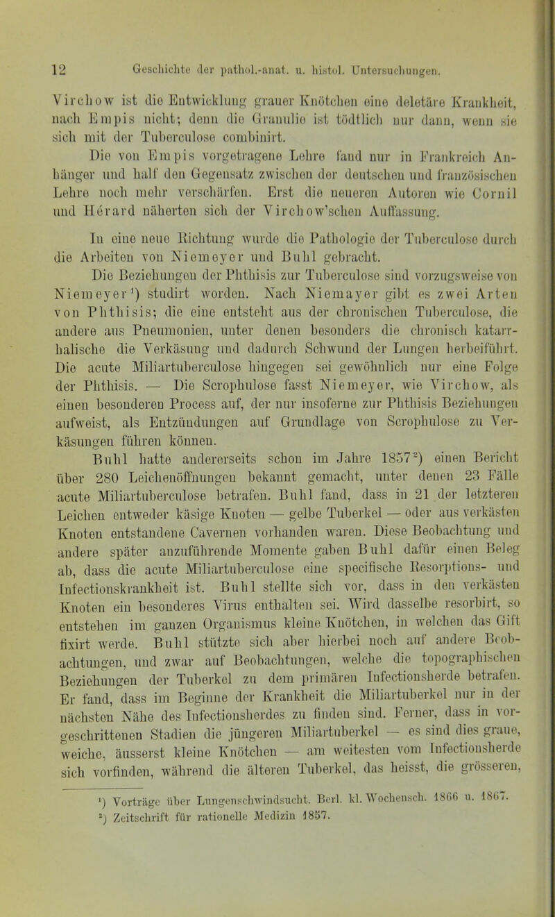 Vircliow ist dio Entwicklmi f,n-anor Knötclien oiiio deletäre Krankheit, nacli Enipis nicht; doim dio (Iramilie ist tödtlicli nur dann, wenn sie sich mit der Tul)orciiloso coinhinirt. Dio von Eiupis vorgotra^ono Lohro fand nur in Fraidcreicli An- hänger und half don Gegensatz zwischen der dontsclien und französischen Lehre noch mehr verschärfen. Erst dio neueren Autoren wie Cornil und Herard näherten sich der Vircliow’schen Auflassung. In eine neue lliclitung wurde dio Pathologie der Tul)erculose durch die Arbeiten von Niemoyor und Buhl gebracht. Dio BeziehnngGii der Phthisis zur Tuherculose sind vorzugsweise von Nieiueyer’) studirt worden. Nach Niemayer gil)t es zwei Arten von Phthisis; die eine entsteht aus der chronischen Tuberculo.se, die andere aus Pneumonien, unter denen besonders die chronisch katarr- halische die Verkäsung und dadurch Schwund der Lungen herbeifuhrt. Die acute Miliartuberculose hingegen sei gewöhnlich nur eine Folge der Phthisis. — Die Scrophulose fasst Niemeyer, wie Virchow, als einen besonderen Process auf, der nur insoferne zur Phthisis Beziehungen aufweist, als Entzündungen auf Grundlage von Scrophulose zu Ver- käsungen führen können. Buhl hatte andererseits schon im Jahre 1857^) einen Bericht über 280 Leichenöffnungen bekannt gemacht, unter denen 23 Fälle acute Miliartuberculose betrafen. Buhl fand, dass in 21 der letzteren Leichen entweder käsige Knoten — gelbe Tuberkel — oder aus verkästen Knoten entstandene Cavernen vorhanden waren. Diese Beobachtung und andere später anzuführende Momente gaben Bnhl dafür einen Beleg ab, dass die acute Miliartuberculose eine specifische Eesorptious- und Infectionskraukheit ist. Buhl stellte sich vor, dass in den verkästen Knoten ein besonderes Virus enthalten sei. Wird dasselbe resorbirt, so entstehen im ganzen Organismus kleine Knötchen, in welchen das Gift fixirt werde. Buhl stützte sich aber hierbei noch auf andeie Bcol>- achtuugen, und zwar auf Beobachtungen, welche die topographischen Beziehungen der Tuberkel zu dem primären lufectionsherde betrafen. Er fand, dass im Beginne der Krankheit die Miliartuberkel nur in der nächsten Nähe des Infoctionsherdes zu finden sind. Ferner, dass in vor- geschrittenen Stadien die jüngeren Miliartuberkel es sind dies giaue, weiche, äusserst kleine Knötchen — am weitesten vom Infectionsheide sich vorfinden, w'ährend die älteren Tuberkel, das heisst, die giösseien, ') Vorträge über Lungeiisclnviiulsucbt. Berl. kl. V ochensch. 18G6 u. 18ü7. *) Zeitschrift für rationelle Medizin 1857.