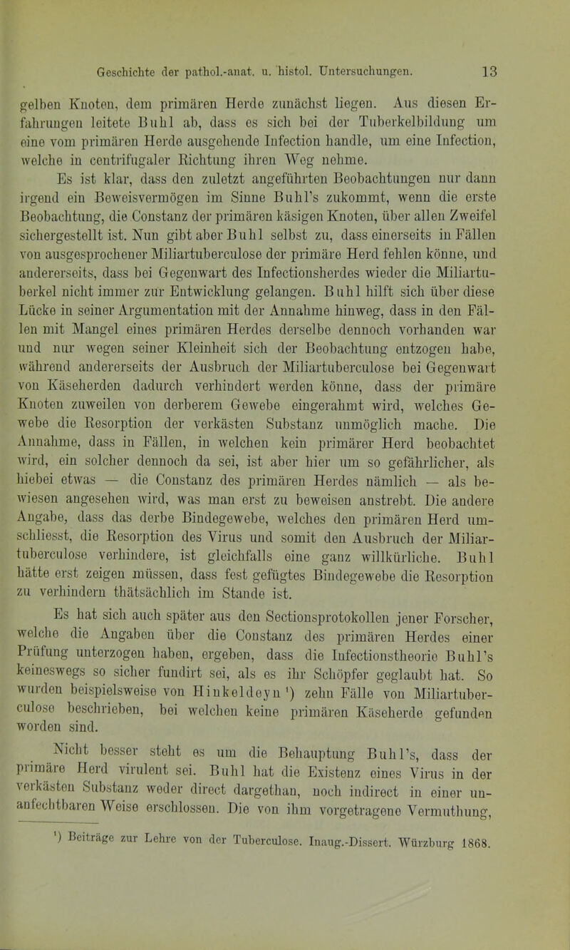 gelben Knoten, dem primären Herde zunächst liegen. Aus diesen Er- fahrungen leitete Buhl ab, dass es sich bei der Tuberkelbildung um eine vom primären Herde ausgehende lufection handle, um eine Infectiou, welche in ceutrifugaler Kichtuug ihren Wog nehme. Es ist klar, dass den zuletzt angeführten Beobachtungen nur dann irgend ein Beweisvermögen im Sinne Buhl’s zukommt, wenn die erste Beobachtung, die Constanz der primären käsigen Knoten, über allen Zweifel sichergestellt ist. Nun gibt aber Buhl selbst zu, dass einerseits in Fällen von ausgesprochener Miliartuberculose der primäre Herd fehlen könne, und andererseits, dass bei Gegenwart des Infectionsherdes wieder die Miliartu- berkel nicht immer zur Entwicklung gelangen. Buhl hilft sich über diese Lücke in seiner Argumentation mit der Annahme hinweg, dass in den Fäl- len mit Mangel eines primären Herdes derselbe dennoch vorhanden war und nur wegen seiner Kleinheit sich der Beobachtung entzogen habe, während andererseits der Ausbruch der Miliartuberculose bei Gegenwart von Käseherden dadurch verhindert werden könne, dass der primäre Knoten zuweilen von derberem Gewebe eingerahmt wird, Avelches Ge- webe die Kesorption der verkästen Substanz unmöglich mache. Die Annahme, dass in Fällen, in Avelchen kein primärer Herd beobachtet Avird, ein solcher dennoch da sei, ist aber hier um so gefährlicher, als hiebei etAvas — die Constanz des primären Herdes nämlich — als be- Aviesen angesehen Avird, was man erst zu beweisen anstrebt. Die andere Angabe, dass das derbe Bindegewebe, Avelches den primären Herd um- schliesst, die Resorption des Virus und somit den Ausbruch der Miliar- tuberculose verhindere, ist gleichfalls eine ganz willkürliche. Buhl hätte erst zeigen müssen, dass fest gefügtes Bindegewebe die Resorption zu verhindern thätsächlich im Staude ist. Es hat sich auch später aus den Sectionsprotokolleu jener Forscher, welche die Angaben über die Constanz des primären Herdes einer Prüfung unterzogen haben, ergeben, dass die lufectioustheorio BuhPs keineswegs so sicher fuudirt sei, als es ihr Schöpfer geglaubt hat. So wurden beispielsweise von Hiukeldeyu') zehn Fälle von Miliartuber- culose beschrieben, bei welchen keine primären Käseherde gefunden worden sind. Nicht besser steht es um die Behauptung Buhl’s, dass der piimäre Herd virulent sei. Buhl liat die Existenz eines Virus in der veikästen Substanz weder direct dargethau, noch iudirect in einer uu- anfeclitbaien Weise erschlossen. Die von ihm vorgetragene Vermuthung, ') Beiträge zur Lehre von der Tuberculose. Inaug.-Dissert. Würzburg 1868.