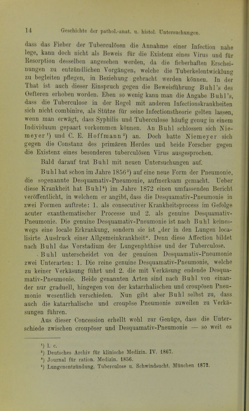 (lass das Fieber der Tuberciilösen die Annahme einer Infection nabe lege, kann doch nicht als lieweis tiir die Existenz eines V'^irus und für Resorption desselben angesehen werden, da die fieberhaften Erschei- nungen zu entzündlichen Vorgängen, welche die Tuberkelentwicklung zu begleiten pflegen, in Beziehung gebracht werden können. In der Ibat ist auch dieser Einspruch gegen die Beweisführung Buh]’s des Oefteren erhol)en worden. Eben so wenig kann man die Angabe Buhl’s, dass die Tuberculose in der Regel mit anderen Infecfionskrankheiten sich nicht combinire, als Stütze für seine Infectionstheorie gelten lassen, w'enn man erwägt, dass Syphilis und Tuberculose häufig genug in einem Individuum gepaart verkommen können. An Buhl schlossen sich Nie- meyer* *) und C. E. Hoffmann**) an. Doch hatte Niemeyer sich gegen die Constanz des primären Herdes und beide Forscher gegen die Existenz eines besonderen tuberciilösen Virus ausgesprochen. Bald darauf trat Buhl mit neuen Untersuchungen auf. Buhl hat schon im Jahre 1856®) auf eine neue Form der Pneumonie, die sogenannte Desquamativ-Pneumonie, aufmerksam gemacht. Ueber diese Krankheit hat BiihU) im Jahre 1872 einen umfassenden Bericht veröfientlicht, in welchem er angibt, dass die Desquamativ-Pneumonie in zwei Formen auftrete: 1. als consecutiver Krankheitsprocess im Gefolge acuter exanthematischer Processe und 2. als genuine Desquamativ- Pneumonie. Die genuine Desquamativ-Pneumonie ist nach Buhl keines- wegs eine locale Erkrankung, sondern sie ist „der in den Lungen loca- lisirte Ausdruck einer Allgemeinkrankheit“. Denn diese Affection bildet nach Buhl das Vorstadium der Lungeuphthise und der Tuberculose. • Buhl unterscheidet von der genuinen Desquamativ-Pneumonie zwei Unterarten: 1. Die reine genuine Desquamativ-Pneumonie, welche zu keiner Verkäsung führt und 2. die mit Verkäsung endende Desqua- mativ-Pneumonie. Beide genannten Arten sind nach Buhl von einan- der nur graduell, hingegen von der katarrhalischen und croupösen Pneu- monie wesentlich verschieden. Nun gibt aber Buhl selbst zu, dass auch die katarrhalische und croupöse Pneumonie zuweilen zu Verkä- sungen führen. Aus dieser Concession erhellt wohl zur Genüge, dass die Unter- schiede zwischen croupöser und Desquamativ-Pneumonie — so weit es ') 1. c. *) Deutsches Archiv für klinische Medizin. IV. 1867. ’) Journal für ration. Medizin. 1856. *) Lungenentzündung, Tuberculose u. Schwindsucht. IMünchen 1872.