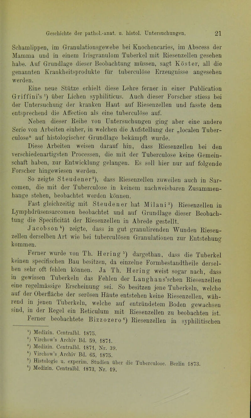 Schamlippen, im Gvauulatiousgewebe bei Kuocheucaries, im Abscess der Mamma und iu einem Trisgranulom Tuberkel mit Rieseuzellen gesehen habe. Auf Grundlage dieser Beobachtung müssen, sagt Köster, all die genannten Kraiikheitsprodukte für tuberculöse Erzeugnisse angesehen werden. Eine neue Stütze erhielt diese Lehre ferner in einer Publication Griffini’s^) über Lichen syphiliticus. Auch dieser Forscher stiess bei der üntersucbuug der kranken Haut auf Rieseuzellen und fasste dem entsprechend die Affectiou als eine tuberculöse auf. Neben dieser Reihe von Uutersucbuugeu ging aber eine andere Serie von Arbeiten einher, in welchen die Aufstellung der „localen Tuber- culose“ auf histologischer Grundlage bekämpft wurde. Diese Arbeiten weisen darauf bin, dass Rieseuzellen bei den verschiedenartigsten Processen, die mit der Tuberculöse keine Gemein- schaft haben, zur Entwicklung gelangen. Es soll hier nur auf folgende Forscher hingewiesen werden. So zeigte Steudener®), dass Riesenzelleu zuweilen auch in Sar- comen, die mit der Tuberculöse in keinem nachweisbaren Zusammen- hänge stehen, beobachtet werden können. Fast gleichzeitig mit Steudener hat Milaui^) Riesenzellen in Lymphdrüsensarcomen beobachtet und auf Grundlage dieser Beobach- tung die Specificität der Riesenzellen in Abrede gestellt. Jacobson^) zeigte, dass iu gut granulirenden Wunden Riesen- zellen derselben Art wie bei tuberculöseu Granulationen zur Entstehung kommen. Ferner wurde von Th. Hering^) dargethan, dass die Tuberkel keinen specifischen Bau besitzen, da einzelne Formbestaudtheile dersel- ben sehr oft fehlen können. Ja Th. Hering weist sogar nach, dass in gewissen Tuberkeln das Fehlen der Langhans’schen Riesenzellen eine regelmässige Erscheinung sei. So besitzen jene Tuberkeln, welche auf der Oberfläche der serösen Häute entstehen keine Riesenzellen, wäh- rend in jenen Tuberkeln, welche auf entzündetem Boden gewachsen sind, m der Regel ein Reticulum mit Riesenzellen zu beobachten ist. Ferner beobachtete Bizzozero«) Riesenzellen in syphilitischen ‘) Medizin. Centralbl. 1875. *) Virchow’s Archiv Bd. 59, 1871. ’) Medizin. Centralbl. 1871, Nr. 39. *) Virchow’s Archiv Bd. 65, 1875. 0 Histologie u. experiin. Studien über die Tuberculöse. Berlin 1873. Medizin. Centralbl. 1873, Nr. 19.