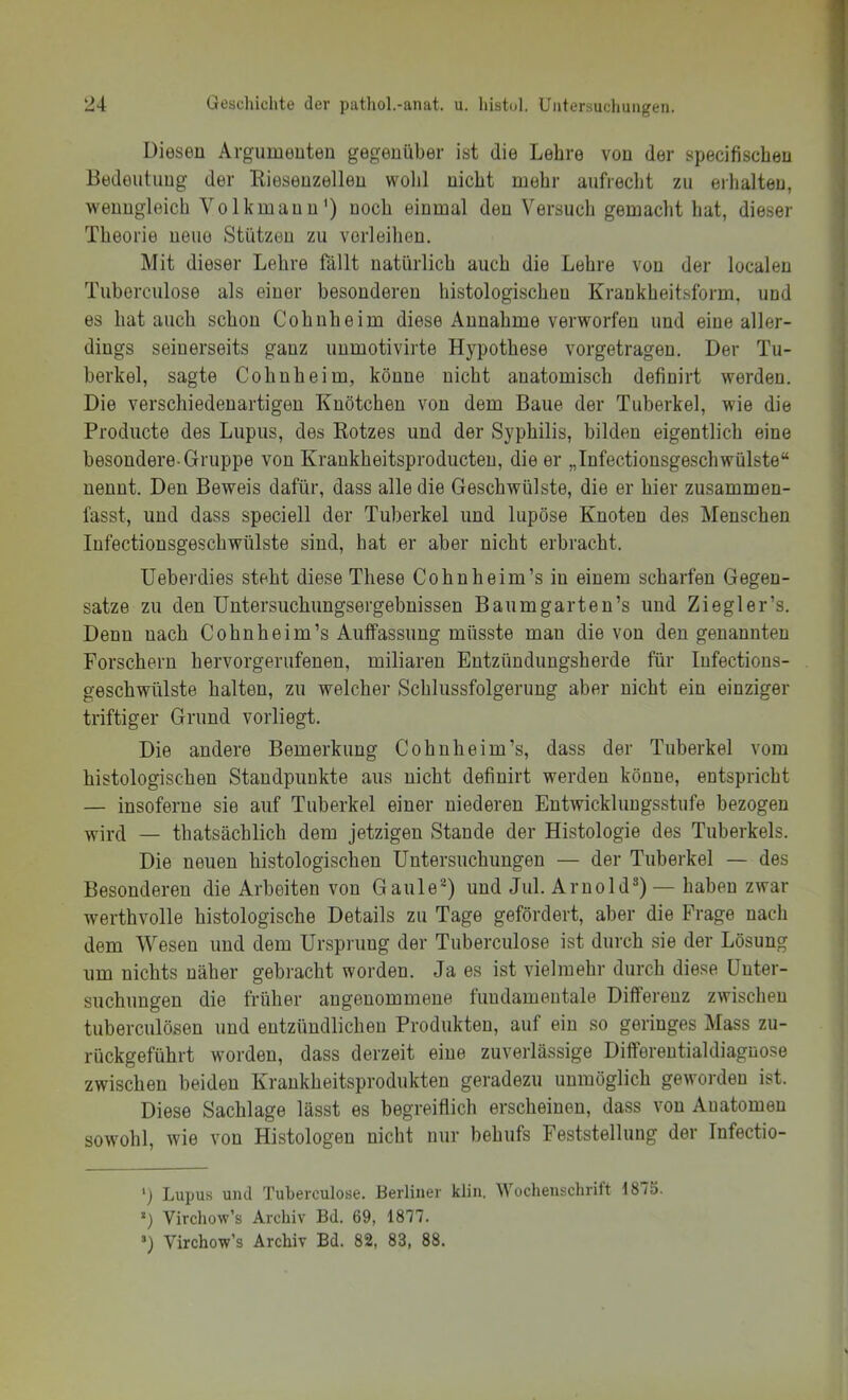 Diesen Argumenten gegenüber ist die Lehre von der specifischen Bedeutung der Kiesenzellen wohl nicht mehr aufrecht zu eihalteu, wenngleich Volkmann') noch einmal den Versuch gemacht hat, dieser Theorie neue Stützen zu vorleilieu. Mit dieser Lehre fällt natürlich auch die Lehre von der localen Tuherculose als einer besonderen histologischen Krankheitsform, und es hat auch schon Cohuheim diese Annahme verworfen und eine aller- dings seinerseits ganz unmotivirte Hypothese vorgetragen. Der Tu- berkel, sagte Cohnheim, könne nicht anatomisch definirt werden. Die verschiedenartigen Knötchen von dem Baue der Tuberkel, wie die Producte des Lupus, des Rotzes und der Syphilis, bilden eigentlich eine besondere-Gruppe von Krankheitsproducten, die er „Infectionsgeschwülste“ nennt. Den Beweis dafür, dass alle die Geschwülste, die er hier zusammen- fasst, und dass speciell der Tuberkel und lupöse Knoten des Menschen Infectionsgeschwülste sind, hat er aber nicht erbracht. Ueberdies steht diese These Cohn heim’s in einem scharfen Gegen- sätze zu den XJntersuchungsergebnissen Baumgarten’s und Ziegler’s. Denn nach Cohnheim’s Auffassung müsste man die von den genannten Forschern hervorgerufenen, miliaren Entzündungsherde für lufections- geschwülste halten, zu welcher Schlussfolgerung aber nicht ein einziger triftiger Grund vorliegt. Die andere Bemerkung Cohnheim’s, dass der Tuberkel vom histologischen Standpunkte aus nicht definirt werden könne, entspricht — insoferne sie auf Tuberkel einer niederen Entwicklungsstufe bezogen wird — thatsächlich dem jetzigen Stande der Histologie des Tuberkels. Die neuen histologischen Untersuchungen — der Tuberkel — des Besonderen die Arbeiten von Gaule^) und Jul. Arnold^) — haben zwar werthvolle histologische Details zu Tage gefördert, aber die Frage nach dem Wesen und dem Ursprung der Tuherculose ist durch sie der Lösung um nichts näher gebracht worden. Ja es ist vielmehr durch diese Unter- suchungen die früher angenommene fundamentale Differenz zwischen tuberculösen und entzündlichen Produkten, auf ein so geringes Mass zu- rückgeführt worden, dass derzeit eine zuverlässige Difterentialdiagnose zwischen beiden Krankheitsprodukten geradezu unmöglich geworden ist. Diese Sachlage lässt es begreiflich erscheinen, dass von Anatomen sowohl, Avie von Histologen nicht nur behufs Feststellung der Tnfectio- ’j Lupus und Tuherculose. Berliner klin, Wochenschrift 1875. *) Virchow’s Archiv Bd. 69, 1877. ’) Virchow’s Archiv Bd. 82, 83, 88.