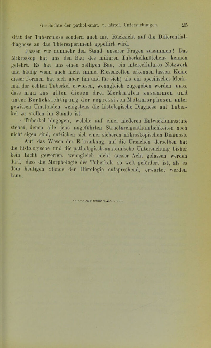 sität der Tuberculose sondern auch mit Rücksicht auf die Diöereutial- diaguose au das Thierexperimeut appellirt wird. Fassen wir nunmehr den Stand unserer Fragen zusammen ! Das Mikroskop hat uns den Bau des miliaren Tuberkelknötchens kennen gelehrt. Es hat uns einen zelligen Bau, ein intercellulares Netzwerk und häufig wenn auch nicht immer Riesenzellen erkennen lassen. Keine dieser Formen hat sich aber (an und für sich) als ein specifisches Merk- mal der echten Tuberkel erwiesen, wenngleich zugegeben werden muss, dass man aus allen diesen drei Merkmalen zusammen und unter Berücksichtigung der regressiven Me'tamorphosen unter gewissen Umständen wenigstens die histologische Diagnose auf Tuber- kel zu stellen im Stande ist. • Tuberkel hingegen, welche auf einer niederen Entwicklungsstufe stehen, denen alle jene angeführten Structureigeuthümlichkeiteu noch nicht eigen sind, entziehen sich einer sicheren mikroskopischen Diagnose. Auf das Wesen der Erkrankung, auf die Ursachen derselben hat die histologische und die pathologisch-anatomische Untersuchung bisher kein Licht geworfen, wenngleich nicht ausser Acht gelassen werden darf, dass die Morphologie des Tuberkels so weit gefördert ist, als es dem heutigen Stande der Histologie entsprechend, erwartet werden kann.