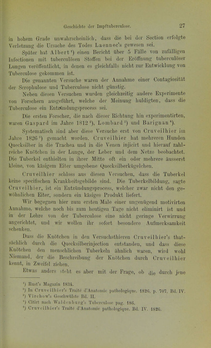 iu hohem Grade imwahrsclieiiilich, dass die bei der Sectiou erfolgte Verletzung die Ursache des Todes Laennec’s gewesen sei. Später hat Albert') einen Bericht über 5 Fälle von zufälligen Iniectionen mit tuberculösen Stoffen l)ei der Eröffnung tiiberculöser Lungen veröffentlicht, in denen es gleichfalls nicht zur Entwichluug von Tuberculose gekommen ist. Die genannten Versuche waren der Annahme einer Contagiosität der Scrophulose und Tuberculose nicht günstig. Neben diesen Versuchen wurden gleichzeitig andere Experimente von Forschern ausgeführt, welche der Meinung huldigten, dass die Tuberculose ein Entztindungsprocess sei. Die ersten Forscher, die nach dieser Richtung hin experimentirten, waren Gaspard im Jahre 1812 ~), Lombard^) und Barignan'* *). Systematisch sind aber diese Versuche erst von Cruveilhier im Jahre 182G •'^) gemacht worden. Cruveilhier hat mehreren Hunden Quecksilber iu die Trachea und in die Venen injicirt und hierauf zahl- reiche Knötchen in der Lunge, der Leber und dem Netze beobachtet. Die Tuberkel enthielten iu ihrer Mitte oft ein oder mehrere äusserst kleine, von käsigem Eitei' umgebene Quecksilberkiigelchen. Cruveilhier schloss aus diesen Versuchen, dass die Tuberkel keine specifischeu Kraukheitsgebilde sind. Die Tuberkelbildung, sagte Cruveilhier, ist ein Entzündiingsprocess, welcher zwar nicht den ge- wöhidichen Eiter, sondern ein käsiges Prodiikt liefert. Wir begegnen hier zum ersten Male einer ungenügend motivirten Annahme, welche noch bis zum heutigen Tage nicht elimiuirt ist und in der Lehre von der Tuberculose eine nicht geringe Verwirrung augerichtet, und wir wollen ihr sofort besondere Aufmerksamkeit schenken. Dass die Knötchen in den Versuchsthieren Cruveilhier’s that- sächlich durch die Quecksilberiujectiou entstanden, und dass diese Knötchen den menschlichen Tuberkeln ähnlich waren, wird wohl Niemand, der die Beschreibung der Knötchen durch Cruveilhier kennt, in Zweifel ziehen. Etwas anders steht es aber mit der Frage, ob jje durch jene ') Rust’s Magazin 1834. =) Tn Crnveilliior’s Traite (PAnatoinie patliologiqne. 1826, p. 707, Bei. IV. T Vircluiw’s Gesclnvülste Bd. II. Citirt midi Waldenluirg’s 'ruliorcnlose pag. 186. *) Cruv(.'illiier’s Traite d’Anatoinie patlndogicpie. Bd. IV. 1826.