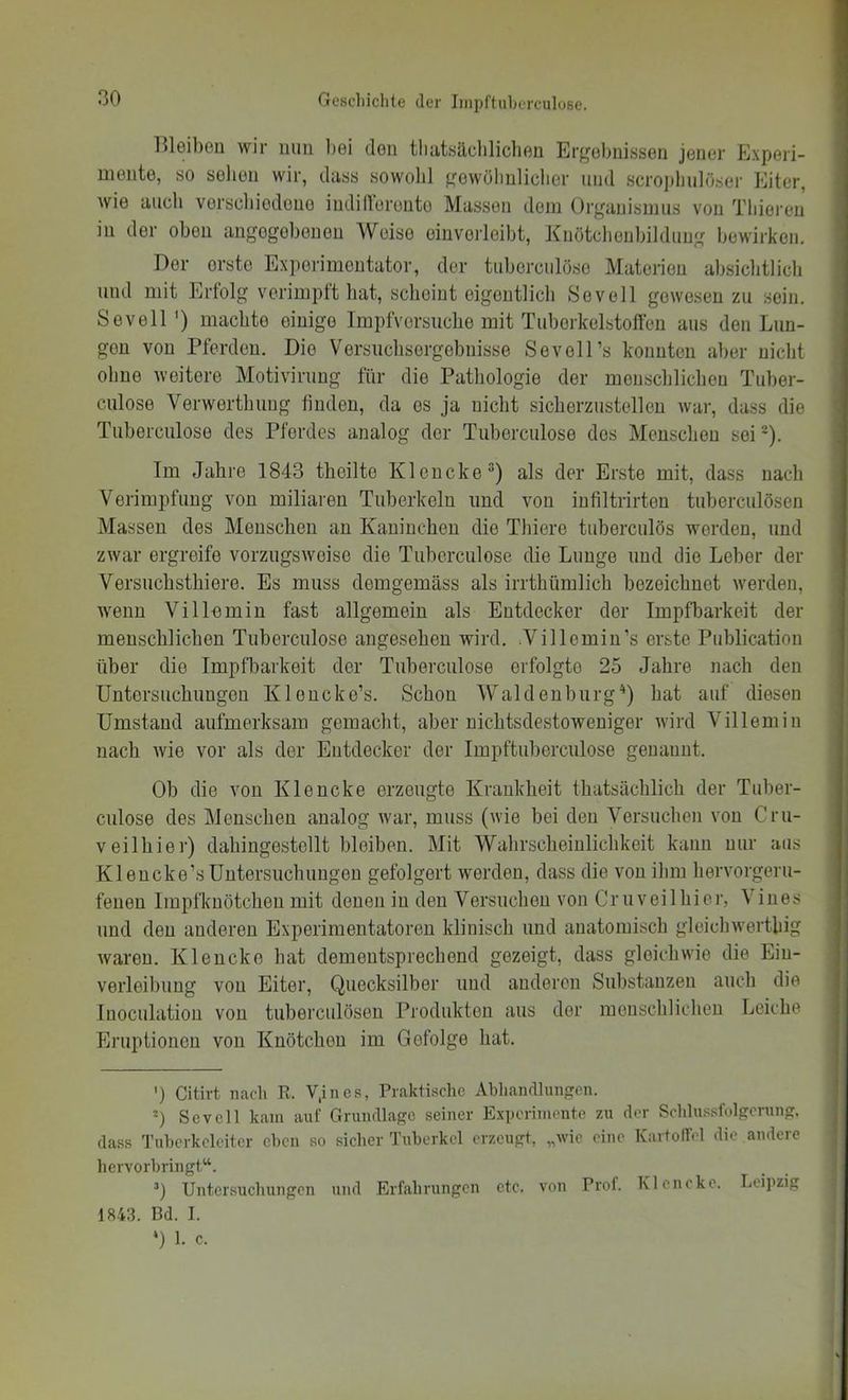 lUeibou wir iiiiu bei den tliatsäclilicbeu Ergebnissen jener Experi- mente, so sehen wir, dass sowohl gewölinlielier imd scropliulöser Eiter, wie auch verscliiodone indillbronto Massen dem Organismus von Tliieren in der oben angegebenen Weise einverleibt, Kiiötclienbildung bewirken. Der orsto Experimentator, der tubercnlöso Materien absiclitlich und mit Erfolg vcrimpft hat, scheint eigentlich Sevell gewesen zu sein. Sevell') machte einige Impfversuche mit Tuberkelstoffen aus den Lun- gen von Pferden. Die Versuchsergebnisse SevoH’s konnten aber nicht ohne weitere Motivirung für die Patliologie der menschlichen Tuber- culose Verwerthung finden, da es ja nicht sicherzustellen war, dass die Tuberculose des Pferdes analog der Tuborculose dos Menschen sei®). Im Jahre 1843 theilte Klencke“) als der Erste mit, dass nach Verimpfung von miliaren Tuberkeln und von infiltrirten tuberculösen Massen des Menschen an Kaninchen die Thiere tuberculös worden, und zwar ergreife vorzugsweise die Tuberculose die Lunge und die Leber der Versuchsthiere. Es muss demgemäss als irrthümlich bezeichnet werden, wenn Villemin fast allgemein als Entdecker der Impfbarkeit der menschlichen Tuberculose angesehen wird. .Villemin’s erste Publication über die Impfbarkeit der Tuborculose erfolgte 25 Jahre nach den Untersuchungen Kloncke’s. Schon Waldenburg'* *) hat auf diesen Umstand aufmerksam gemacht, aber nichtsdestoweniger wird Villemin nach wie vor als der Entdecker der Impftuberculose genannt. Ob die von Klencke erzeugte Krankheit thatsächlich der Tuber- culose des Menschen analog war, muss (wie bei den Versuchen von Cru- veilhier) dahingestellt bleiben. Mit Wahrscheinlichkeit kann nur aus Klencke’sUntersuchungen gefolgert werden, dass die von ihm hervorgeru- fenen Irapfknötchen mit denen in den Versuchen von Cruveilhier, Vines und den anderen Experimentatoren klinisch und anatomisch gleichwertliig waren. Klencke hat dementsprechend gezeigt, dass gleichwie die Ein- verleibung von Eiter, Quecksilber und anderen Substanzen auch die luoculation von tuberculösen Produkten aus der menschlichen Leiche Eruptionen von Knötchen im Gefolge hat. ’) Citivt nacli R. V.ines, Praktische Abliandliinfren. Sevell kam auf Grundlage seiner Experimente zu der Schlussfolgerung, dass Tuhcrkcleitcr eben so sicher Tuberkel erzeugt, „wie eine KartolTcl die andere hervorbringt“. ’) Untersuchungen und Erfahrungen etc. von Prof. Klencke. Leipzig 1843. Bd. I. *) 1. c.