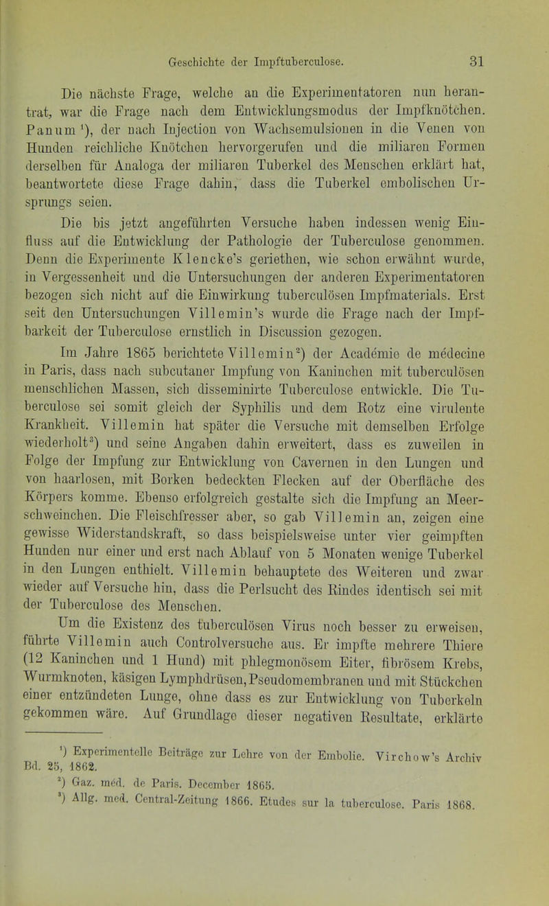 Die nächste Frage, welche an die Experimentatoren nun heran- trat, war die Frage nach dem Entwicklimgsmodiis der Impfknötchien. Pan um '), der nach lujection von Wachsemulsionen in die Venen von Hunden reichliche Knötchen hervorgerufen und die miliaren Formen derselben für Analoga der miliaren Tuberkel des Menschen erklärt hat, beantwortete diese Frage dahin, dass die Tuberkel emboliseben Ur- sprungs seien. Die bis jetzt angeführten Versuche haben indessen wenig Ein- fluss auf die Entwicklung der Pathologie der Tuberculose genommen. Denn die Experimente Klencke’s geriethen, wie schon erwähnt wurde, in Vergessenheit und die Untersuchungen der anderen Experimentatoren bezogen sich nicht auf die Einwirkung tuberculösen Impfmateilals. Erst seit den Untersuchungen Villemin’s wurde die Frage nach der Impf- barkeit der Tuberculose ernstlich in Discussion gezogen. Im Jahre 1865 berichtete Villemin^) der Academie de medecine in Paris, dass nach subcutaner Impfung von Kaninchen mit tuberculösen menschlichen Massen, sich disseminirte Tuberculose entwickle. Die Tu- berculose sei somit gleich der Syphilis und dem Eotz eine virulente Krankheit. Villemin hat später die Versuche mit demselben Erfolge wiederholt®) und seine Angaben dahin enveitert, dass es zuweilen in Folge der Impfung zur Entwicklung von Cavernen in den Lungen und von haarlosen, mit Borken bedeckten Flecken auf der Oberfläche des Körpers komme. Ebenso erfolgreich gestalte sich die Impfung an Meer- schweinchen. Die Fleischfresser aber, so gab Villemin an, zeigen eine gewisse Widerstandskraft, so dass beispielsweise unter vier geimpften Hunden nur einer und erst nach Ablauf von 5 Monaten wenige Tuberkel in den Lungen enthielt. Villemin behauptete des Weiteren und zwar wieder auf Versuche hin, dass die Perlsiicht des Kindes identisch sei mit der Tuberculose des Menschen. Um die Existenz des tuberculösen Virus noch besser zu erweisen, führte Villemin auch Controlversuche aus. Er impfte mehrere Thiere (12 Kaninchen und 1 Hund) mit phlegmonösem Eiter, fibrösem Krebs, Wurmknoten, käsigen Lymphdrüsen,Pseiidomembranen und mit Stückchen einer entzündeten Lunge, ohne dass es zur Entwicklung von Tuberkeln gekommen wäre. Auf Grundlage dieser negativen Resultate, erklärte ') Experimentelle Ceiträpc zur Lehre von der Embolie. Virchow’s Archiv Bd. 2ö, 1862. *) Gaz. ined. de Paris. Decemher 1865. ) Allg. mcd. Central-Zcitung 1866. Etudes sur la tuberculose. Paris 1868.