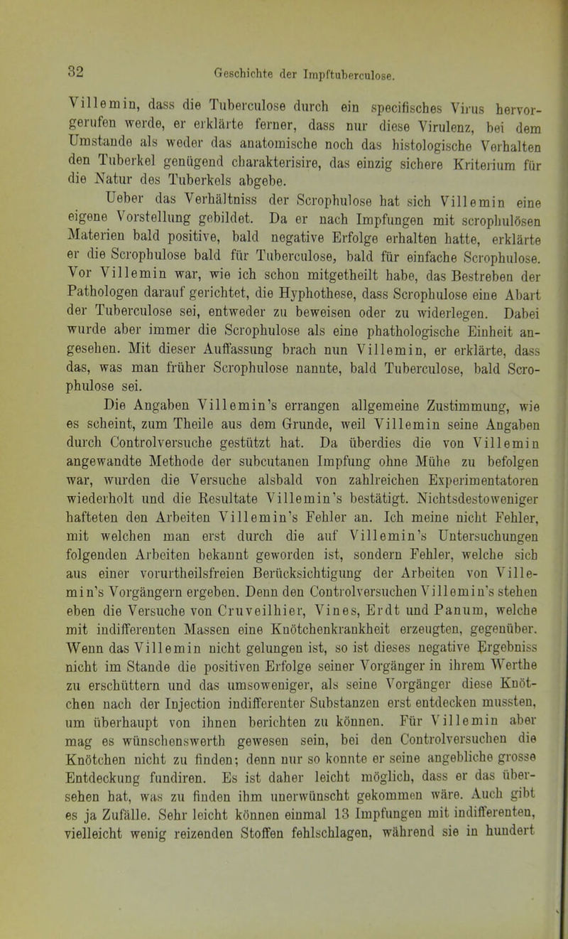 Villemin, dass die Tuberculose durch ein specifisches Virus hervor- j gerufen werde, er erklärte ferner, dass nur diese Virulenz, bei dem I Umstande als weder das anatomische noch das histologische Verhalten den Tuberkel genügend charakterisire, das einzig sichere Kriterium für die Natur des Tuberkels abgebe. Ueber das Verhältniss der Scrophulose hat sich Villemin eine eigene Vorstellung gebildet. Da er nach Impfungen mit scrophulösen ! Materien bald positive, bald negative Erfolge erhalten hatte, erklärte I er die Scrophulose bald für Tuberculose, bald für einfache Scrophulose. Vor Villemin war, wie ich schon mitgetheilt habe, das Bestreben der Pathologen darauf gerichtet, die Hyphothese, dass Scrophulose eine Abart | der Tuberculose sei, entweder zu beweisen oder zu widerlegen. Dabei wurde aber immer die Scrophulose als eine phathologische Einheit an- gesehen. Mit dieser Autfassung brach nun Villemin, er erklärte, dass das, was man früher Scrophulose nannte, bald Tuberculose, bald Scro- phulose sei. Die Angaben Villemin’s errangen allgemeine Zustimmung, wie es scheint, zum Theile aus dem Grunde, weil Villemin seine Angaben durch Controlversuche gestützt hat. Da überdies die von Villemin angewandte Methode der subcutanen Impfung ohne Mühe zu befolgen war, wurden die Versuche alsbald von zahlreichen Experimentatoren wiederholt und die Kesultate Villemin’s bestätigt. Nichtsdestoweniger hafteten den Arbeiten Villemin’s Fehler an. Ich meine nicht Fehler, mit welchen man erst durch die auf Villemin’s Untersuchungen folgenden Arbeiten bekannt geworden ist, sondern Fehler, welche sich aus einer vorurtheilsfreien Berücksichtigung der Arbeiten von Ville- min’s Vorgängern ergeben. Denn den Controlversuchen Villemin’s stehen eben die Versuche von Cruveilhier, Vines, Erdt und Paniim, welche mit indifferenten Massen eine Knötchenkrankheit erzeugten, gegenüber. Wenn das Villemin nicht gelungen ist, so ist dieses negative Urgebniss nicht im Stande die positiven Erfolge seiner Vorgänger in ihrem Werthe zu erschüttern und das umsoweniger, als seine Vorgänger diese Knöt- chen nach der Injection indifferenter Substanzen erst entdecken mussten, um überhaupt von ihnen berichten zu können. Für Villemin aber mag es wünschenswerth gewesen sein, bei den Controlversuchen die Knötchen nicht zu linden; denn nur so konnte er seine angebliche grosse Entdeckung fundiren. Es ist daher leicht möglich, dass er das über- sehen hat, was zu finden ihm unerwünscht gekommen wäre. Auch gibt es ja Zufälle. Sehr leicht können einmal 13 Impfungen mit indifterenten, vielleicht wenig reizenden Stoffen fehlschlagen, während sie in hundert