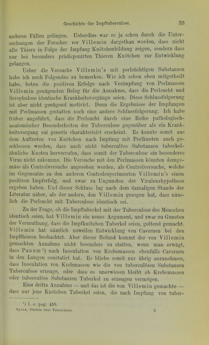 anderen Fällen gelingen. Ueberdies war es ja schon durch die Unter- suchungen der Forscher vor Villeiuin dargethau worden, dass nicht alle Tbiere in Folge der Impfung Knötchenbildung zeigen, sondern dass nur bei besonders prädisponirten Thieren Knötchen zur Entwicklung gelangen. üeber die Versuche Yillemin’s mit perlsttchtigen Substanzen habe ich noch Folgendes zu bemerken. Wie ich schon oben mitgetheilt habe, boten die positiven Erfolge nach Verimpfung von Perlmassen Villemin genügenden Beleg für die Annahme, dass die Perlsncht und Scrophnlose identische Krankheitsvorgäuge seien. Diese Schlussfolgerung ist aber nicht genügend motivirt. Denn die Ergebnisse der Impfungen mit Perlmassen gestatten noch eine andere Schlussfolgerung. Ich habe früher angeführt, dass die Perlsucht durch eine Reihe pathologisch- anatomischer Besonderheiten der Tubercnlose gegenüber als ein Krank- heitsvorgang sui generis charakterisirt erscheint. Es konnte somit aus dem Auftreten von Knötchen nach Impfung mit Perlknoten auch ge- schlossen werden, dass auch nicht tuberciilöse Substanzen tuberkel- ähnliche Knoten hervorrufen, dass somit der Tubercnlose ein besonderes Virus nicht zukomme. Die Versuche mit den Perlmasseu könnten demge- mäss als Coutrolversuche angesehen werden, als Coutrolversuche, welche im Gegensätze zu den anderen Controlexperimenteu Villemin’s einen positiven Impferfolg, und zwar zu Ungunsten der Virulenzhypothese ergeben haben. Und dieser Schluss lag nach dem damaligen Staude der Literatur näher, als der andere, den Villemin gezogen hat, dass näm- lich die Perlsucht mit Tubercnlose identisch sei. Zu der Frage, ob die Impftuberkel mit der Tubercnlose des Menschen identisch seien, hat Villemin ein neues Argument, und zwar zu Gunsten der Vermuthung, dass die Impfkuötchen Tuberkel seien, geltend gemacht. Villemin hat nämlich zuweilen Entwicklung von Caveruen bei den Impfthieren beobachtet. Aber dieser Befund kommt der von Villemin gemachten Annahme niclit besonders zu statten, wenn mau erwägt, dass Panum') nach Inociilation von Krebsmasseu ebenfalls Caveruen in den Lungen constatirt hat. Es bliebe somit nur übrig anziinehmeu, dass Inoculatiou von Krebmassen wie die von tuberculöseu Substanzen Tubercnlose erzeuge, oder dass es unerwiesen bleibt ob Krebsmasseu oder tuberciilöse Substanzen Tuberkel zu erzeugen vermögen. Eine dritte Annahme — und das ist die von Villemin gemachte — dass nur jene Knötchen Tuberkel seien, die nach Impfung von tuber- ') 1. c. pag. 459. .Spina, Studien Uber Tuberculoso. 3