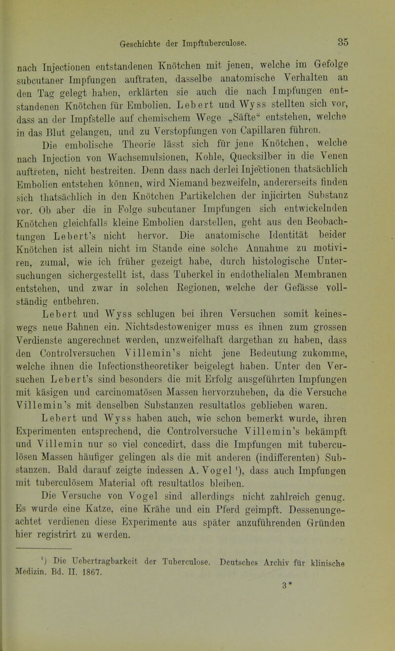 nach Injectioneu entstandenen Knötchen mit jenen, welche im Gefolge subcutaner Impfungen auftraten, dasselbe anatomische Verhalten an den Tag gelegt haben, erklärten sie auch die nach Impfungen ent- standenen Knötchen für Embolien. Lebert und \Vyss stellten sich voi, dass an der Impfstelle auf chemischem Wege „Säfte“ entstehen, welche in das Blut gelangen, und zu Verstopfungen von Capillaren führen. Die embolische Theorie lässt sich für jene Knötchen, welche nach Injection von Wachsemulsionen, Kohle, Quecksilber in die Venen auftreten, nicht bestreiten. Denn dass nach derlei Injektionen thatsächlich Embolien entstehen können, wird Niemand bezweifeln, andererseits finden sich Ihatsächlich in den Knötchen Partikelcheu der iujicirteu Substanz vor. Ob aber die in Folge subcutaner Impfungen sich entwickelnden Knötchen gleichfalls kleine Embolien darstellen, geht aus den Beobach- tungen Lebert’s nicht hervor. Die anatomische Identität beider Knötchen ist allein nicht im Stande eine solche Annahme zu motivi- ren, zumal, wie ich früher gezeigt habe, durch histologische Unter- suchungen sichergestellt ist, dass Tuberkel in endothelialen Membranen entstehen, und zwar in solchen Kegionen, welche der Gefässe voll- ständig entbehren. Lebert und Wyss schlugen bei ihren Versuchen somit keines- wegs neue Bahnen ein. Nichtsdestoweniger muss es ihnen zum grossen Verdienste angerechnet werden, unzweifelhaft dargethau zu haben, dass den Controlversuchen Villemin’s nicht jene Bedeutung zukomme, welche ihnen die Infectionstheoretiker beigelegt haben. Unter den Ver- suchen Lebert’s sind besonders die mit Erfolg ausgeführteu Impfungen mit käsigen und carcinomatösen Massen hervorzuheben, da die Versuche Villemin’s mit denselben Substanzen resultatlos geblieben waren, Lebert und Wyss haben auch, wie schon bemerkt wurde, ihren Experimenten entsprechend, die Controlversuche Villemin’s bekämpft und Villemin nur so viel concedirt, dass die Impfungen mit tubercu- löseu Massen häufiger gelingen als die mit anderen (indifferenten) Sub- stanzen. Bald darauf zeigte indessen A. Vogel '), dass auch Impfungen mit tuherculösem Älaterial oft resultatlos bleiben. Die Versuche von Vogel sind allerdings nicht zahlreich genug. Es wurde eine Katze, eine Krähe und ein Pferd geimpft. Dessenunge- achtet verdienen diese Experimente aus später anzuführenden Gründen hier registrirt zu werden. 'j Die Uebertragbarkeit der Tuberculose. Deutsches Archiv für klinische Medizin. Bd. II. 1867. 3*