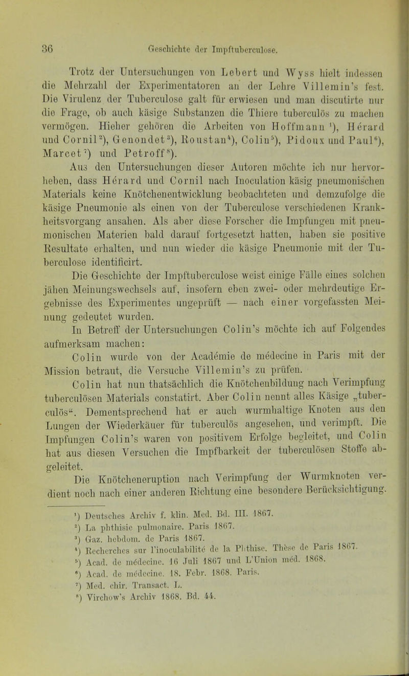 Trotz (lor lliitersucliimgoii von Lobort und Wyss liiolt iiide.ssen die Molirzahl der Exporimoutatorou an der Lohro Villemiu’s lest. Die Virulenz der Tuberculoso galt für erwiesen und man discutirto nur die Frage, ob auch käsige Substanzen die Thioro tuborculös zu machen vermögen. Hieher gehören die Arbeiten von HolTmanu '), Herard und Cornil-), Genondet“), Itoustau'^), Coliu^), Fidoux und Faul“), Marcet') uud Fetroff®). Aus den Untersuchungen dieser Autoren möchte ich nur hervor- hebeu, dass Herard uud Cornil nach Inoculatiou käsig pneumonischen Materials keine Kuötchoneiitwicklung beobachteten und demzulblge die käsige Pneumonie als einen von der Tuberculose verschiedenen Krank- heitsvorgaug ausahen. Als aber diese Forscher die Impfungen mit pneu- monischen Materien bald darauf fortgesetzt hatten, haben sie positive liosultato erhalten, und nun wieder die käsige Pneumonie mit der Tu- berculose ideutilicirt. Die Geschichte der Impftuberculose weist einige Fälle eines solchen jähen Meiuungswechsels auf, insofern eben zwei- oder mehrdeutige Er- gebnisse des Experimentes ungeprüft — nach einer vorgefassten Mei- nung gedeutet wurden. In Betreff der Untersuchungen Colin’s möchte ich auf Folgendes aufmerksam machen: Colin wurde von der Academie de medeciue in Paris mit der Mission betraut, die Versuche Villemiu’s zu prüfen. Colin hat nun thatsächlich die Kuötchenbildimg nach Verimpfung tuberculöseu Materials constatirt. Aber Colin nennt alles Käsige „tuber- culös“. Dementsprechend hat er auch wurmhaltige Knoten aus den Lungen der Wiederkäuer für tuberculös angesehen, und verimpft. Die Impfungen Colin’s waren von positivem Erfolge begleitet, uud Colin hat aus diesen Versuchen die Impfbarkeit der tuherculöseu Stoffe ab- geleitet. Die Knötcheneruption nach Verimpfung der Wurmknoten ver- dient noch nach einer anderen Eichtling eine besondere Berücksichtigung. ') Deutsclies Archiv f. klin. Med. Bd. III. 1867. La phtliisie pulmonairc. Paris 1867. ’) Gaz. hehduni. de Paris 1867. ') Ecclicrclies siir l’inoculahilite de la Phthise. Th^se de Paris 186/. Acad. de inddecine. 16 Juli 1867 und L’Union mdd. 1868. ) Acad. de incdccine. 18. Fehl'. 1SC8. Paris. Med. chir. 7'ransact. L. ) Virchow’s Archiv 1868. Bd. 44.