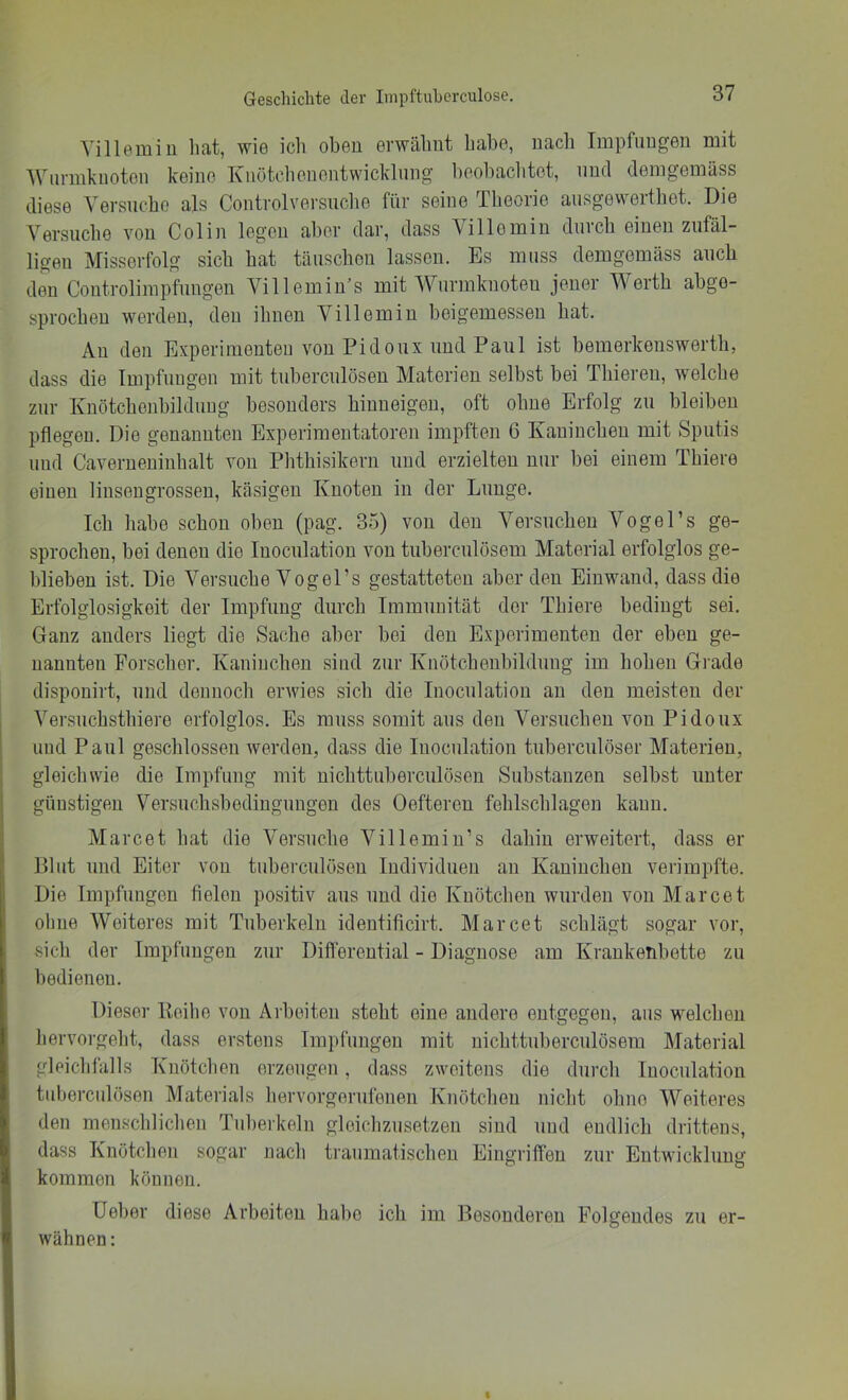 Yillemiu liat, wie ich oben erwähnt habe, nach Impflingen mit Wnnnknoten keine Knötchenentwicklnng heohaclitet, und demgemäss diese Versncho als Controlversnche für seine Theorie ausgevverthet. Die Versuche von Colin legen aber dar, dass Villemin durch einen zufäl- ligen Misserfolg sich hat täuschen lassen. Es muss demgemäss auch den Coutrolimpfnngen Villemin’s mit Wnrmknoteu jener Werth abge- sprocheu werden, den ihnen Villemin heigemesseu hat. Au den Experimenten von Pidonx und Paul ist bemorkenswerth, dass die Impfungen mit tubercnlöseu Materien selbst bei Thiereu, welche zur Kuötchenbildnug besonders hiuueigen, oft ohne Erfolg zu bleiben pflegen. Die genannten Experimentatoren impften 6 Kaninchen mit Sputis lind Caverueuiuhalt von Phthisikern und erzielten nur bei einem Thiere einen liuseugrosseu, käsigen Knoten in der Lunge. Ich habe schon oben (pag. 35) von den Versuchen Vogel’s ge- sprochen, bei denen die luocnlation von tubercnlösem Material erfolglos ge- blieben ist. Die Versuche Vogel’s gestatteten aber den Einwand, dass die Erfolglo.sigkeit der Impfung durch Immunität der Thiere bedingt sei. Ganz anders liegt die Sache aber bei den Experimenten der eben ge- nannten Forscher. Kaninchen sind zur Knötchenhildung im hohen Gi ade dispouirt, und dennoch erwies sich die luocnlation au den meisten der Versuchsthiere erfolglos. Es muss somit aus den Versuchen von Pidonx und Paul geschlossen werden, dass die luocnlation tuberculöser Materien, i gleicliwie die Impfung mit nichttuberculösen Substanzen selbst unter j günstigen Versuchsbediugnngen des Oeftereu fehlschlageu kann. Marcet hat die Versuche Yillemiu’s dahin erweitert, dass er Pliit und Eiter von tubercnlöseu Individuen au Kaninchen verimpfte. Die Impfungen fielen positiv aus und die Kuotclien wurden von Marcet ohne Weiteres mit Tuberkeln identificirt. Marcet schlägt sogar vor, sich der Impfungen zur Differential - Diagnose am Krankenbette zu bedienen. Dieser Eeilie von Arbeiten steht eine andere entgegen, aus welchen hervorgeht, dass erstens Impfungen mit uichttuberculösem Material gleichlalls Knötchen erzeugen, dass zweitens die durch luocnlation tnbercnlösen Materials hervorgerufenen Knötchen niclit ohne Weiteres den menschlichen Tnl)erkeln gleichzusetzen sind und endlich drittens, dass Knötclien sogar nach traumatischen Eingriffen zur Entwicklung kommen können. Ueher diese Arbeiten habe ich im Besonderen Folgendes zu er- wähnen :
