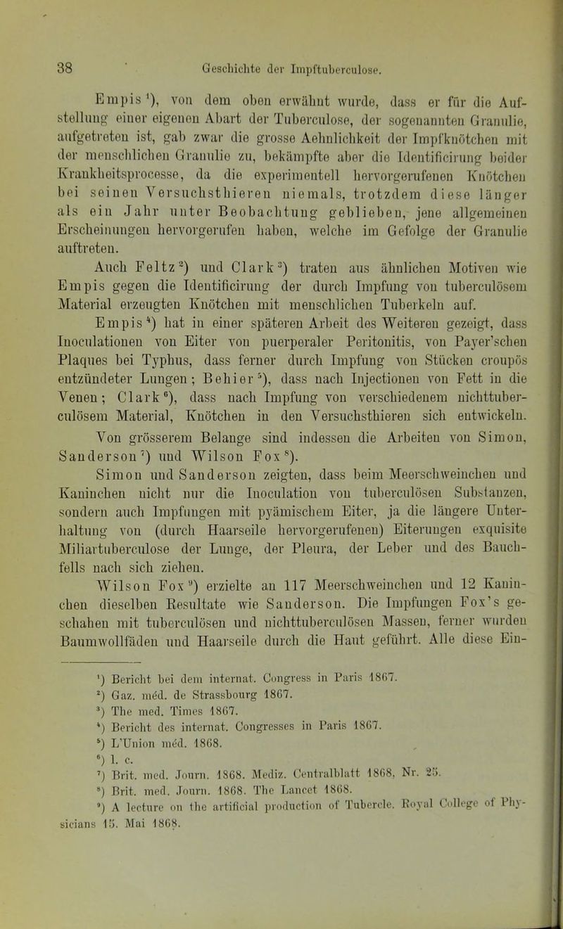 Eni])is '), von dem oben erwähnt Avurde, dass er fnr die Auf- stellung' einer eigenen Abart der Tuberciilose, der sogenannten Grannlie, anfgetreteu ist, gab zwar die grosse Aebnliclikeit der Impfknötcben mit der menscblicben Grannlie zu, bekämpfte aber die Identificirung beider Kraukbeitsprocesse, da die experimentell liervorgerufenen Knötchen bei seinen Versiiclistliieren niemals, trotzdem diese länger als ein Jahr unter Beobacbtiiug geblieben, jene allgemeinen ErsclieiIllingen bervorgerufen haben, Avelclie im Gefolge der Grannlie auftreteu. Auch Feltz®) und Clark“) traten aus äbulicbeu Motiven wie Empis gegen die Identificirung der durch Impfung von tuberculösem Material erzeugten Knötchen mit menscblicben Tuberkeln auf. Empis'* *) bat in einer späteren Arbeit des Weiteren gezeigt, dass luocnlatiouen von Eiter von puerperaler Peritonitis, von Pa)’^er’scben Plaques bei Typbus, dass ferner durch Impfung von Stücken croupös entzündeter Lungen; Bebier“), dass nach Injectioneu von Fett in die Venen; Clark“), dass nach Impfung von verschiedenem nicbttuber- culösem Material, Knötchen in den Versucbstbieren sich entwickeln. Von grösserem Belange sind indessen die Arbeiten von Simon, Sandersou') und Wilson Fox®). Simon und Saudersoii zeigten, dass beim Meerscbweincbeu und Kauiucben nicht nur die Inociilatiou von tiiberculöseu Substanzen, sondern auch Impfungen mit pyämischem Eiter, ja die längere Unter- haltung von (durch Haarseile hervorgerufeuen) Eiterungen exquisite Miliartubereulose der Lunge, der Pleura, der Leber und des Bauch- fells nach sich ziehen. Wilson Fox“) erzielte an 117 Meerschweinchen und 12 Kanin- chen dieselben Kesultate Avie Sandersou. Die Impfungen Fox’s ge- schahen mit tuberculösen und nichttuberculöseu Massen, ferner Avurden BaimiAvollfädeu und Haarseile durch die Haut geführt. Alle diese Ein- ') Bericht hei dem internat. Cungress in Paris 18()7. *) Gaz. med. de Strasshonrg 1867. ’) The med. Times 1867. *) Bericlit des internat. Congresses in Paris 1867. L’Union im5d. 1868. «) 1. c. ’) Brit. med. Jonrn. 1868. Mediz. Gentralblatt 1868, Nr. 2.7, “) Brit. med. Jonrn. 1868. The Lancet 1868. *) A lecture on Ihc artificial production ol’ Tubercle. Koyal College of Plij- sicians 17. Mai 1868.