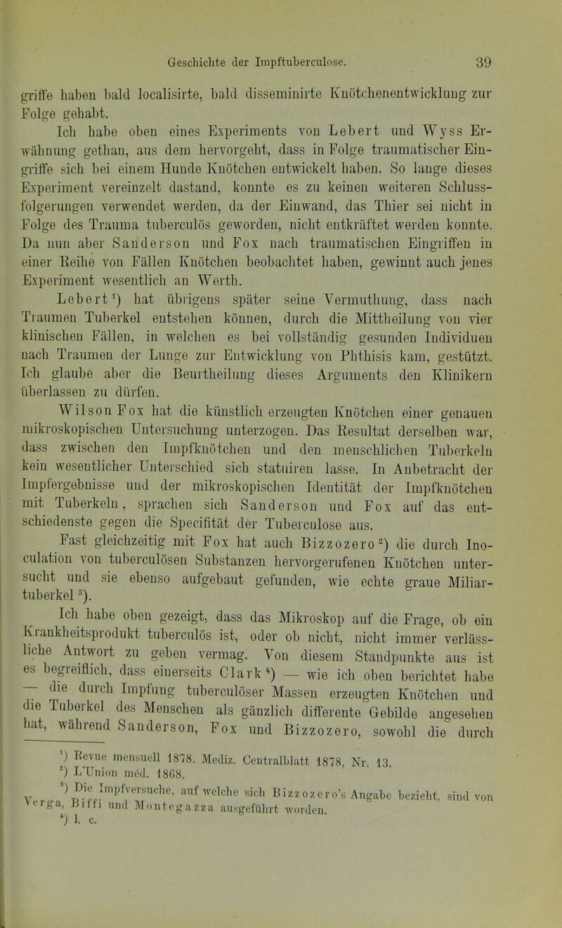 griffe haben bald localisirte, bald disseminirte Kuötchenentwickluug zur Folge gehabt. Ich habe oben eines Experiments von Lebert und W}-ss Er- wähmuig getlian, aus dem hervorgeht, dass in Folge traumatischer Ein- griffe sich bei einem Hunde Knötchen entwickelt haben. So lange dieses Experiment vereinzelt dastand, konnte es zu keinen weiteren Schluss- folgerungen verwendet werden, da der Einwand, das Thier sei nicht in Folge des Trauma tuberculös geworden, nicht entkräftet werden konnte. Da nun aber Sanderson und Fox nach traumatischen Eingriffen in einer Keihe von Fällen Knötchen beobachtet haben, gewinnt auch jenes Experiment wesentlich an Werth. Leberthat übrigens später seine Vermuthung, dass nach Traumen Tuberkel entstehen können, durch die Mittheilung von vier klinischen Fällen, in welchen es bei vollständig gesunden Individuen nach Traumen der Lunge zur Entwicklung von Phthisis kam, gestützt. Ich glaube aber die Beurtheilimg dieses Arguments den Klinikern überlassen zu dürfen. Wilson Fox hat die künstlich erzeugten Knötchen einer genauen mikroskopischen Untersuchung unterzogen. Das Resultat derselben war, dass zwischen den Impfknötchen und den menschlichen Tuberkeln kein wesentlicher Unterschied sich statuiren lasse. In Anbetracht der Impfergebnisse und der mikroskopischen Identität der Impfknötchen mit Tuberkeln, sprachen sich Sandersou und Fox auf das ent- schiedenste gegen die Specifität der Tubercnlose aus. Fast gleichzeitig mit Fox hat auch Bizzozero) die durch Ino- culation von tuberculöseu Substanzen hervorgerufeuen Knötchen unter- sucht und sie ebenso aufgebaut gefunden, wie echte graue Miliar- tuberkel •■*). Ich habe oben gezeigt, dass das Mikroskop auf die Frage, ob ein Kiankheitspiodukt tuberculös ist, oder ob nicht, nicht immer verläss- liche Antwort zu geben vermag. Von diesem Standpunkte aus ist es begieiflich, dass einerseits Clark'^) — wie ich oben berichtet habe — ie duich Impfung tiiberculöser Massen erzeugten Knötchen und die Tuberkel des Menschen als gänzlich differente Gebilde augeselieu hat, während Sanderson, Fox und Bizzozero, sowohl die durch ') Revue incnsucll 1878. Mediz. Ccntralhlatt 1878, Nr 13 9 UUnion mid. 1808. Ver 9 1. c. izzozero’s Angabe bezielit, sind von