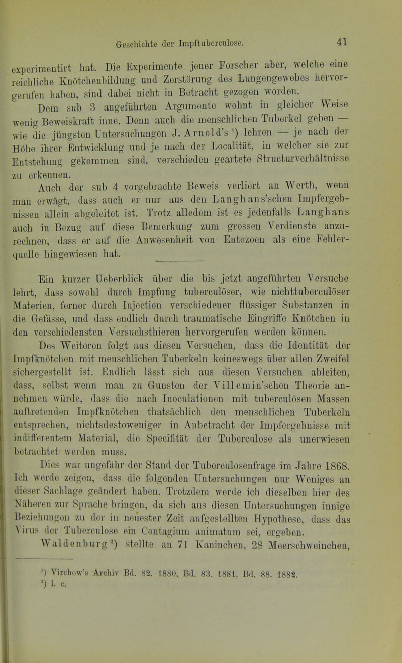 experimeutirt bat. Die Expevimeute jener Forscher aber, welche eine reichliche Knötchenhildimg und Zerstörung des Lungengewebes hervor- gerufen haben, sind dabei nicht in Betracht gezogen worden. Dem sub 3 angeführten Argumente wohnt in gleicher Weise wenig Beweiskraft inne. Denn auch die menschlichen Tuberkel geben — wie die jüngsten Untersuchungen J. Arnold’s lehren — je nach der Höhe ihrer Entwicklung und je nach der Localität, in welcher sie zur Entstehung gekommen sind, verschieden geartete Structurverhältnisse zu erkennen. Auch der sub 4 vorgebrachte Beweis verliert au Werth, wenn mau erwägt, dass auch er nur aus den Laugh aus’scheu Impfergeb- nissen allein abgeleitet ist. Trotz alledem ist es jedenfalls Langhaus auch in Bezug auf diese Bemerkung zum grossen Verdienste anzu- rechuen, dass er auf die Anwesenheit von Entozoeu als eine Fehler- quelle hiugewiesen hat. Ein kurzer Ueberblick über die bis jetzt angeführten Versuche lehrt, dass sowohl durch Impfung tuberculöser, wie nichttuberculöser Materien, ferner durch Injectiou verschiedener flüssiger Substanzen in die Clefässe, und dass endlich durch traumatische Eingriffe Knötchen in den verschiedensten Versuchsthieren hervorgerufen werden können. Des Weiteren folgt aus diesen Versuchen, dass die Identität der Impfknötchen mit menschlichen Tuberkeln keineswegs über allen Zweifel sichergestellt ist. Endlich lässt sich aus diesen Versuchen ableiteu, dass, selbst wenn man zu Gunsten der Villemiu’scheu Theorie au- uehmen würde, dass die nach luociilationeu mit tuberculösen Massen auftretendeu Impfknötchen thatsächlich den menschlichen Tuberkeln entsprechen, nichtsdestoweniger in Anbetracht der Impfergebuisse mit indifferentem Material, die Specifität der Tuberculose als uuerwiesen betrachtet werden muss. Dies war ungefähr der Stand der Tuberculosenfrage im Jahre 1868. Ich werde zeigen, dass die folgenden Untersuchungen nur Weniges an dieser Sachlage geändert haben. Trotzdem werde ich dieselben hier des Näheren zur Sprache bringen, da sich aus diesen Untersuchungen innige Beziehungen zu der in neiiester Zeit aufgestellten Hypothese, dass das A irus der Tuberculose ein Contagium animatum sei, ergeben. AValdenl)iirg') stellte an 71 Kaninchen, 28 Meerschweinchen, Virchow’s Archiv Bd. 82. 1880, Bd. 83. 1881, Bd. 88. 1882. ’-) 1. c. 1