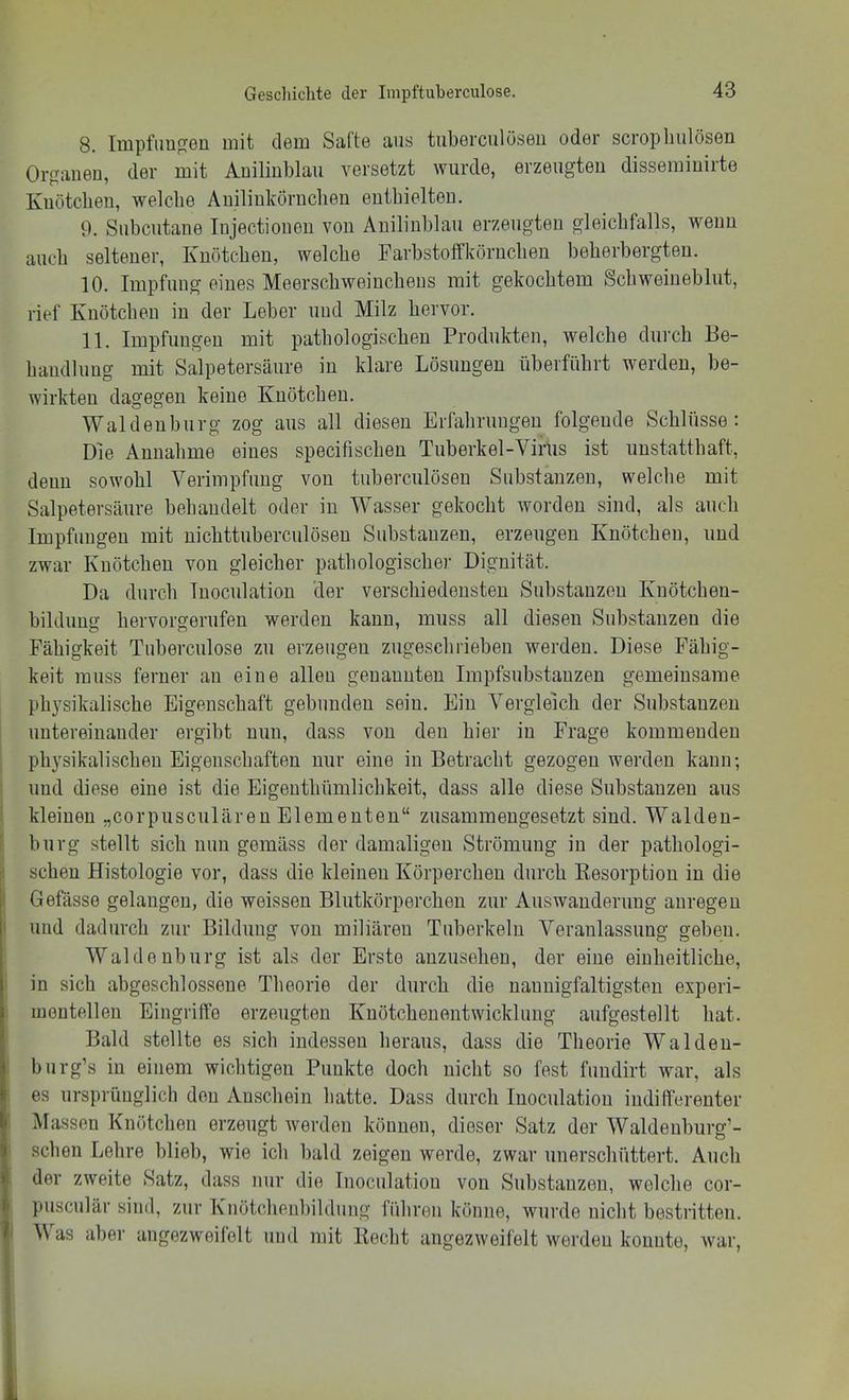 8. Impfim^eu mit dem Safte aus tuberciilöseu oder scropliulösen Orf^aneu, der mit Auilinblau versetzt wurde, erzeugten dissemiuirte Kuötcben, welche AuilinkÖrucbeu enthielten. 9. Subcutane Injectionen von Anilinblau erzeugten gleichfalls, wenn auch seltener, Knötchen, welche Farbstoffkörnchen beherbergten. 10. Impfung eines Meerschweinchens mit gekochtem Scbweineblut, rief Knötchen in der Leber und Milz hervor. 11. Impfungen mit pathologischen Produkten, welche durch Be- handlung mit Salpetersäure in klare Lösungen überführt werden, be- wirkten dagegen keine Knötchen. Waldenburg zog aus all diesen Erfahrungen folgende Schlüsse: Die Annahme eines specifischen Tuberkel-Virus ist unstatthaft, denn sowohl Verimpfung von tuberculösen Substanzen, welche mit Salpetersäure behandelt oder in Wasser gekocht worden sind, als auch Impfungen mit nichttuberculösen Substanzen, erzeugen Knötchen, und zwar Knötchen von gleicher pathologischer Dignität. Da durch Inoculation der verschiedensten Substanzen Knötcben- bildung hervorgerufen werden kann, muss all diesen Substanzen die Fähigkeit Tuberculose zu erzeugen zugescbrieben werden. Diese Fähig- keit muss ferner an eine allen genannten Impfsubstanzen gemeinsame physikalische Eigenschaft gebunden sein. Ein Vergleich der Substanzen ' untereinander ergibt nun, dass von den hier in Frage kommenden phj'sikalischen Eigenschaften nur eine in Betracht gezogen werden kann; ‘ und diese eine ist die Eigenthümlicbkeit, dass alle diese Substanzen aus I kleinen „corpusculären Elementen“ zusammengesetzt sind. Walden- ' bürg stellt sich nun gemäss der damaligen Strömung in der pathologi- ! sehen Histologie vor, dass die kleinen Körperchen durch Kesorption in die i Gefässe gelangen, die weissen Blutkörperchen zur Auswanderung anregeu I und dadurch zur Bildung von miliären Tuberkeln Veranlassung geben. Waldenburg ist als der Erste anzuseheu, der eine einheitliche, in sich abgeschlossene Theorie der durch die nauuigfaltigsten experi- mentellen Eingriffe erzeugten Knötchenontwicklung aufgestellt hat. Bald stellte es sich indessen heraus, dass die Theorie Waldeu- burg’s in einem wichtigen Punkte doch nicht so fest fundirt war, als es ursprünglich den Anschein hatte. Dass durch Inoculation indifferenter ! Massen Knötchen erzeugt werden können, dieser Satz der Waldenburg’- • sehen Lehre blieb, wie ich bald zeigen werde, zwar unerschüttert. Auch der zweite Satz, dass nur die Inoculation von Substanzen, welche cor- piisculär sind, zur Knötchenbildung führen könne, wurde nicht bestritten. ' V as aber angezweifelt und mit liecht angezweifelt werden konnte, war. 1