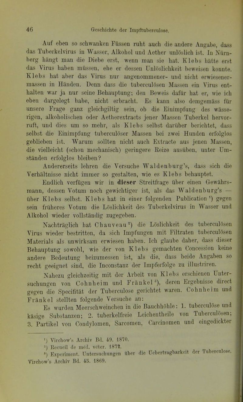 Auf eben so scliwaukon Füssen ruht auch die andere Angabe, dass das Tuherkelvirus in Wasser, Alkohol und Aether unlöslich ist. ln Nürn- berg hängt man die Diebe erst, wenn man sie hat. Klebs hätte erst das Virus haben müssen, ehe er dessen Unlöslichkeit beweisen konnte. Klebs hat aber das Virus nur angenommener- und nicht erwiesener- massen in Händen. Denn dass die tuberculösen Massen ein Virus ent- halten war ja nur seine Behauptung; den Beweis dafür hat er, wie ich eben dargelegt habe, nicht erbracht. Es kann also demgemäss für unsere Frage ganz gleichgiltig sein, ob die Einimpfung des wässe- rigen, alkoholischen oder Aetherextracts jener Massen Tuberkel hervor- ruft, und dies um so mehr, als Klebs selbst darüber berichtet, dass selbst die Einimpfung tuberculöser Massen bei zwei Hunden erfolglos geblieben ist. Warum sollten nicht auch Extracte aus jenen Massen, die vielleicht (schon mechanisch) geringere Reize ausüben, unter Um- ständen erfolglos bleiben? Andererseits lehren die Versuche Waldenburg’s, dass sich die Verhältnisse nicht immer so gestalten, wie es Klebs behauptet. Endlich verfügen wir in dieser Streitfrage über einen Gewährs- mann, dessen Votum noch gewichtiger ist, als das Waldenburg’s — über Klebs selbst. Klebs hat in einer folgenden Publication‘) gegen sein früheres Votum die Löslichkeit des Tuberkelvirus in Wasser und Alkohol wieder vollständig zugegeben. Nachträglich hat Chauveau®) die Löslichkeit des tuberculösen Virus Avieder bestritten, da sich Impfungen mit Filtraten tuberculösen Materials als unwirksam erwiesen haben. Ich glaube daher, dass dieser Behauptung sowohl, wie der von Klebs gemachten Concession keine andere Bedeutung beizumessen ist, als die, dass beide Angaben so recht geeignet sind, die Inconstanz der Impferfolge zu illustriren. Nahezu gleichzeitig mit der Arbeit von Klebs erschienen Unter- suchungen von Cohnheim und Fränkel *), deren Ergebnisse diiect gegen die Specifität der Tuberculose gerichtet waren. Cohnheim und Fränkel stellten folgende Versuche au; Es wurden Meerschweinchen in die Bauchhöhle: 1. tuberciilöse und käsige Substanzen; 2. tuberkelfreie Leicheutheile von Tuberculöseu; 8. Partikel von Condylomen, Sarcomeu, Carcinomen und eingedickter ') Vircliow’s Archiv Bd. 49. 1870. -) Eecueil de mdd. vötcr. 1872. ’) Experiment. Untersuchungen über die Uehertragharkeit der Tubercu ose. Virchow's Archiv Bd. 4b. 1869.