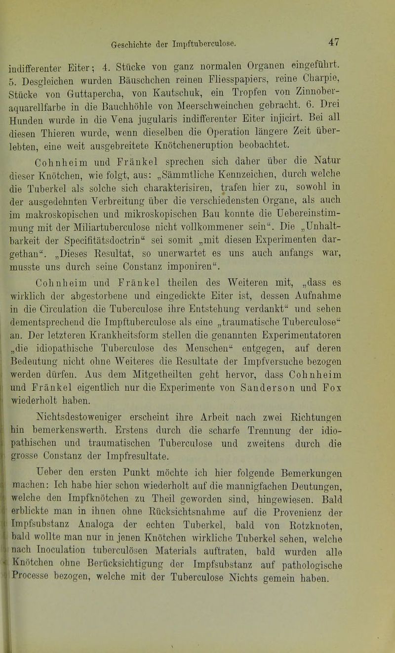 iudifferenter Eiter-, 4. Stücke vou ganz normalen Organen eingefülirt. 5. Desgleichen wurden Bäiischclien reinen Fliesspapiers, reine Charpie, Stücke von Guttapercha, von Kautschuk, ein Tropfen von Zinnober- aquarellfarbe in die Bauchhöhle von Meerschweinchen gebracht. 6. Drei Hunden wurde in die Vena jugularis indifferenter Eiter injicirt. Bei all diesen Thieren wurde, wenn dieselben die Operation längere Zeit über- lebten, eine weit ausgebreitete Knötcheneriiption beobachtet. Cohnheim und Frankel sprechen sich daher über die Natur dieser Knötchen, wie folgt, aus: „Sämmtliche Kennzeichen, durch welche die Tuberkel als solche sich charakterisireu, trafen hier zu, sowohl in der ausgedehnten Verbreitung über die verschiedensten Organe, als auch im makroskopischen und mikroskopischen Bau konnte die Uebereinstim- raimg mit der Miliartuberculose nicht vollkommener sein“. Die „ünhalt- barkeit der Specifitätsdoctrin“ sei somit „mit diesen Experimenten dar- gethan“. „Dieses Kesiütat, so unerwartet es uns auch anfangs war, musste uns durch seine Constanz imponiren“. Cohn heim und Frankel theilen des Weiteren mit, „dass es wirklich der abgestorbene und eingedickte Eiter ist, dessen Aufnahme in die Circulation die Tuberculose ihre Entstehung verdankt“ und sehen dementsprechend die Impftuberculose als eine „traumatische Tuberculose“ 1 an. Der letzteren Krankheitsform stellen die genannten Experimentatoren „die idiopathische Tuberculose des Menschen“ entgegen, auf deren Bedeutung nicht ohne Weiteres die Resultate der Impfversuche bezogen I werden dürfen. Aus dem Mitgetheilteu geht hervor, dass Cohnheim und Frankel eigentlich nur die Experimente von Sanderson und Fox ' wiederholt haben. I Nichtsdestoweniger erscheint ihre Arbeit nach zwei Richtungen !hin bemerkenswerth. Erstens durch die scharfe Trennung der idio- pathischen und traumatischen Tuberculose und zweitens durch die grosse Constanz der Impfresultate. I Ueber den ersten Punkt möchte ich hier folgende Bemerkungen S machen: Ich habe hier schon wiederholt auf die mannigfachen Deutungen, < welche den Impfknötchen zu Theil geworden sind, hingewiesen. Bald i erblickte man in ihnen ohne Rücksichtsnah me auf die Provenienz der i Impfsubstanz Analoga der echten Tuberkel, bald von Rotzknoten, l bald wollte man nur in jenen Knötchen wirkliche Tuberkel sehen, welche i nach Inoculation tuberculösen Materials auftraten, bald wurden alle i Knötchen ohne Berücksichtigung der Impfsubstanz auf pathologische 9 Processe bezogen, welche mit der Tuberculose Nichts gemein haben.