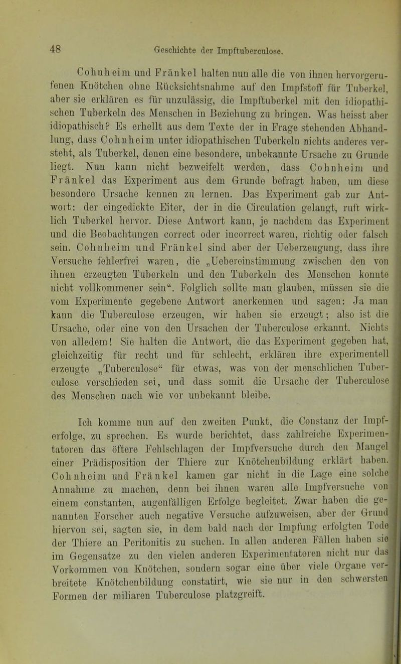 Coliulioini uiul Fninkol lialtou iiuii iillo dio von ihnen liervorgeru- fenen Kiiötclion oliuo Rücksiclitsnulimo auf den InipfstofT für d'iiberkel, aber sie erklären es für unzulässig, die Impftuborkel mit den idiopathi- schen Tuberkeln des Menschen in Heziohung zu bringen. Was heisst aber idiopathisch? Es erhellt aus dem Texte der in Frage stehenden Abhand- lung, dass Cohuheim unter idiopathischen Tuberkeln nichts anderes ver- steht, als Tuberkel, denen eine besondere, unbekannte Ursache zu Grunde liegt. Nun kann nicht bezweifelt werden, dass Cohn heim und Frankel das Experiment aus dem Grunde befragt haben, um diese besondere Ursache kennen zu lernen. Das Experiment gab zur Ant- ■ wort; der eingedickte Eiter, der in die Circulation gelaugt, mit wirk- * lieh Tuberkel hervor. Diese Antwort kann, je nachdem das Experiment , und die Beobachtungen correct oder incorrect waren, richtig oder falsch j sein. Cohnheim und Frankel sind aber der Ueberzeugung, dass ihre Versuche fehlerfrei waren, die „Uebereinstimmung zwischen den von ihnen erzeugten Tuberkeln und den Tuberkeln des Menschen konnte nicht vollkommener sein“. Folglich sollte man glauben, müssen sie die vom Experimente gegebene Antwort anorkeuuen und sagen: Ja man kann die Tuberciilose erzeugen, wir haben sie erzeugt; also ist die Ursache, oder eine von den Ursachen der Tuberciilose erkannt. Nichts von alledem! Sie halten die Antwort, die das Experiment gegeben hat, gleichzeitig für recht und für schlecht, erklären ihre experimentell erzeugte „Tuberciilose“ für etwas, was von der menschlichen Tuber- culose verschieden sei, und dass somit die Ursache der Tuberciilose des Menschen nach wie vor unbekannt lileibe. Ich komme nun auf den zweiten Punkt, die Coustauz der Impt- erfolge, zu sprechen. Es wurde berichtet, dass zahlreiche Experimen- tatoren das öftere Eehlschlageu der Impfvorsuche diii’ch den Älangel einer Prädispositiou der Thiere zur Kuötclieubilduug erklärt haben. Cohnheini und Fräukel kamen gar nicht in die Lage eine solche Annahme zu machen, denn bei ihnen waren alle Implversucho \ou einem coustauton, augenfälligen Erfolge begleitet. Zwar haben dio ge- nannten Forscher auch negative Versuche aulzuweiseu, aber der Giuud hiervon sei, sagten sie, in dem bald nach der Impfung erfolgten lode der Thiere an Peritonitis zu suchen, ln allen anderen fällen haben sie im Gegensätze zu den vielen anderen Experinienfatorcn nicht nur das Vorkommen von Knötchen, sondern sogar eine über viele Oigaue vei- breitete Knötcheubildung constatirt, wie sie nur in den schwersten Formen der miliaren Tuberculose platzgreift.