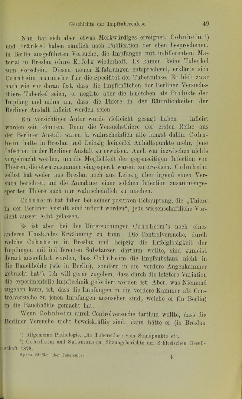 Nim hat sich aber etwas Merkwürdiges erreignet. Cohnheim') und Frankel haben nämlich nach Publication der eben besprochenen, in Berlin ausgeführten Versuche, die Impfungen mit indilferentem Ma- terial in Breslau ohne Erfolg wiederholt. Es kamen keine Tuberkel zum Vorschein. Diesen neuen Erfahrungen entsprechend, erklärte sich Cohn heim nunmehr für die Specifität der Tuberculose. Er hielt zwar nach wie vor daran fest, dass die Impfknötcheu der Berliner Versuchs- thiere Tuberkel seien, er negirte aber die Knötchen als Produkte der Impfung und nahm au, dass die Thiere in den Räumlichkeiten der Berliner Anstalt inficirt worden seien. Ein vorsichtiger Autor würde vielleicht gesagt haben — inficirt worden sein könnten. Denn die Versuchsthiere der ersten Reihe aus der Berliner Anstalt waren ja wahrscheinlich alle längst dahin. Cohn- heim hatte in Breslau und Leipzig keinerlei Anhaltspunkte mehr, jene Infection in der Berliner Anstalt zu erweisen. Auch war inzwischen nichts vorgebracht worden, um die Möglichkeit der gegenseitigen Infection von Thieren, die etwa zusammen eingesperrt waren, zu erweisen. Cohn heim selbst hat weder aus Breslau noch aus Leipzig über irgend einen Ver- such berichtet, um die Annahme einer solchen Infection zusammenge- sperrter Thiere auch nur wahrscheinlich zu machen. Co hübe im hat daher bei seiner positiven Behauptung, die „Thiere. in der Berliner Anstalt sind inficirt worden“, jede wissenschaftliche Vor- sicht ausser Acht gelassen. Es ist aber bei den Untersuchungen Cohnheim’s noch eines ' anderen Umstandes Erwähnung zu thuu. Die Controlversuche, durch welche Cohnheim in Breslau und Leij^zig die Erfolglosigkeit der Impfungen mit indifferenten Substanzen darthun wollte, sind zumeist derart ausgeführt worden, dass Cohuheim die Impfsubstanz nicht in die Bauchhöhle (wie in Berlin), sondern in die vordere Augenkammer gebracht haU). Ich will gerne zugeben, dass durch die letztere Variation . die experimentelle Impftechnik gefördert worden ist. Aber, was Niemand I zugeben kann, ist, dass die Impfungen in die vordere Kammer als Con- I trolvorsuche zu jenen Impfungen auzusehen sind, welche er (in Berlin) S in die Bauchhöhle gemacht hat. Wenn Cohnheim durch Controlversuche darthun wollte, dass die ' Berliner Versuche nicht beweiski-äftig .sind, daun hätte er (in Breslau 1') .Vllgeineinc Pathologie. Die 'J’iiherculosc vom Staiulpunkte etc. *) Cohn heim und Salomo nsen, Sitzungsberichte der Schlesischen Gesell- schaft 1878. Spina, SludiuM über Tuherculosu. i